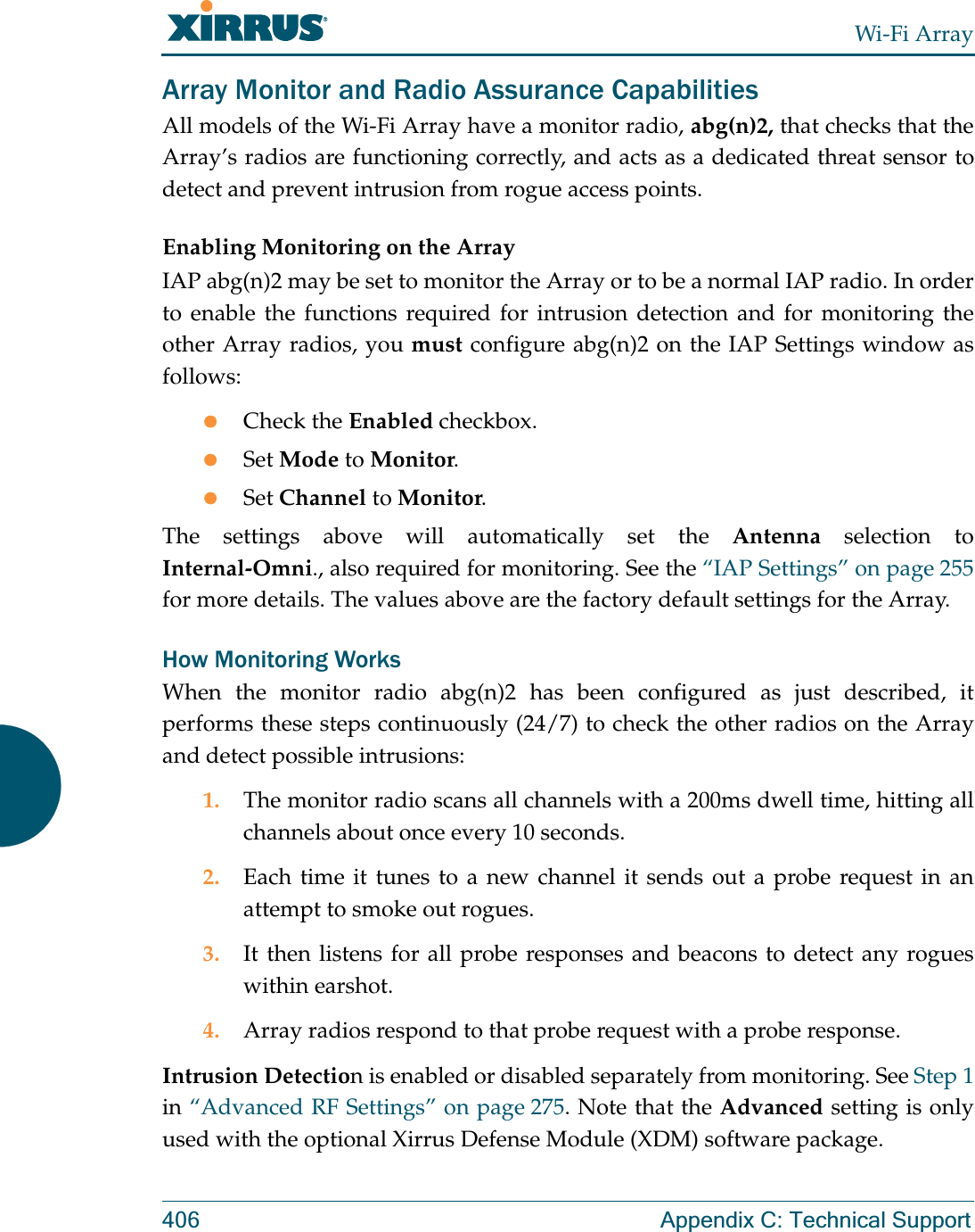 Wi-Fi Array406 Appendix C: Technical SupportArray Monitor and Radio Assurance CapabilitiesAll models of the Wi-Fi Array have a monitor radio, abg(n)2, that checks that the Array’s radios are functioning correctly, and acts as a dedicated threat sensor to detect and prevent intrusion from rogue access points. Enabling Monitoring on the ArrayIAP abg(n)2 may be set to monitor the Array or to be a normal IAP radio. In order to enable the functions required for intrusion detection and for monitoring the other Array radios, you must configure abg(n)2 on the IAP Settings window as follows:zCheck the Enabled checkbox.zSet Mode to Monitor.zSet Channel to Monitor.The settings above will automatically set the Antenna selection to Internal-Omni., also required for monitoring. See the “IAP Settings” on page 255for more details. The values above are the factory default settings for the Array. How Monitoring WorksWhen the monitor radio abg(n)2 has been configured as just described, it performs these steps continuously (24/7) to check the other radios on the Array and detect possible intrusions:1. The monitor radio scans all channels with a 200ms dwell time, hitting all channels about once every 10 seconds.2. Each time it tunes to a new channel it sends out a probe request in an attempt to smoke out rogues.3. It then listens for all probe responses and beacons to detect any rogues within earshot.4. Array radios respond to that probe request with a probe response.Intrusion Detection is enabled or disabled separately from monitoring. See Step 1in “Advanced RF Settings” on page 275. Note that the Advanced setting is only used with the optional Xirrus Defense Module (XDM) software package. 