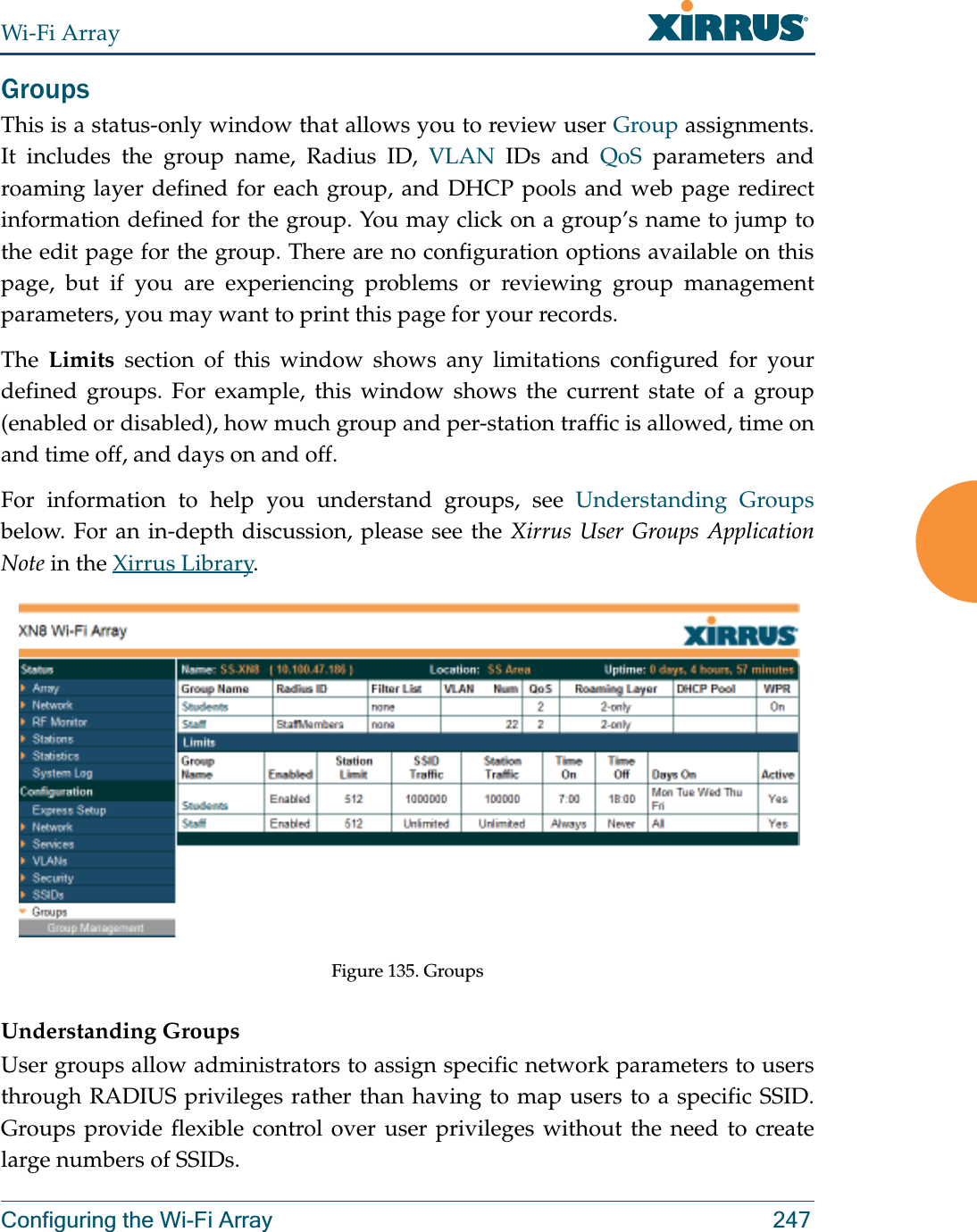 Wi-Fi ArrayConfiguring the Wi-Fi Array 247GroupsThis is a status-only window that allows you to review user Group assignments. It includes the group name, Radius ID, VLAN IDs and QoS parameters and roaming layer defined for each group, and DHCP pools and web page redirect information defined for the group. You may click on a group’s name to jump to the edit page for the group. There are no configuration options available on this page, but if you are experiencing problems or reviewing group management parameters, you may want to print this page for your records.The  Limits section of this window shows any limitations configured for your defined groups. For example, this window shows the current state of a group (enabled or disabled), how much group and per-station traffic is allowed, time on and time off, and days on and off.For information to help you understand groups, see Understanding Groupsbelow. For an in-depth discussion, please see the Xirrus User Groups Application Note in the Xirrus Library. Figure 135. GroupsUnderstanding GroupsUser groups allow administrators to assign specific network parameters to users through RADIUS privileges rather than having to map users to a specific SSID. Groups provide flexible control over user privileges without the need to create large numbers of SSIDs.