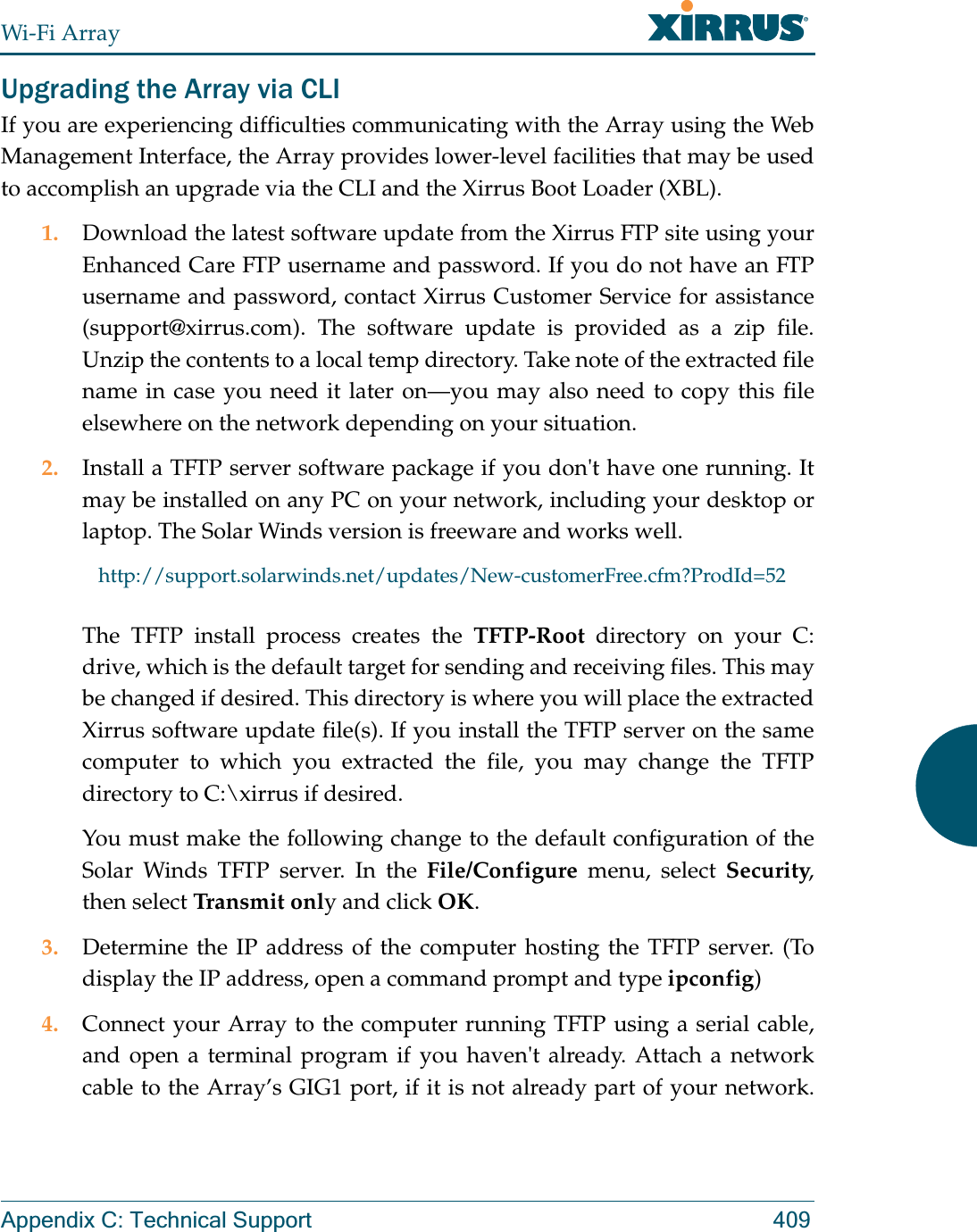 Wi-Fi ArrayAppendix C: Technical Support 409Upgrading the Array via CLIIf you are experiencing difficulties communicating with the Array using the Web Management Interface, the Array provides lower-level facilities that may be used to accomplish an upgrade via the CLI and the Xirrus Boot Loader (XBL).1. Download the latest software update from the Xirrus FTP site using your Enhanced Care FTP username and password. If you do not have an FTP username and password, contact Xirrus Customer Service for assistance (support@xirrus.com). The software update is provided as a zip file. Unzip the contents to a local temp directory. Take note of the extracted file name in case you need it later on—you may also need to copy this file elsewhere on the network depending on your situation.2. Install a TFTP server software package if you don&apos;t have one running. It may be installed on any PC on your network, including your desktop or laptop. The Solar Winds version is freeware and works well. http://support.solarwinds.net/updates/New-customerFree.cfm?ProdId=52The TFTP install process creates the TFTP-Root directory on your C: drive, which is the default target for sending and receiving files. This may be changed if desired. This directory is where you will place the extracted Xirrus software update file(s). If you install the TFTP server on the same computer to which you extracted the file, you may change the TFTP directory to C:\xirrus if desired. You must make the following change to the default configuration of the Solar Winds TFTP server. In the File/Configure menu, select Security, then select Transmit only and click OK.3. Determine the IP address of the computer hosting the TFTP server. (To display the IP address, open a command prompt and type ipconfig)4. Connect your Array to the computer running TFTP using a serial cable, and open a terminal program if you haven&apos;t already. Attach a network cable to the Array’s GIG1 port, if it is not already part of your network.