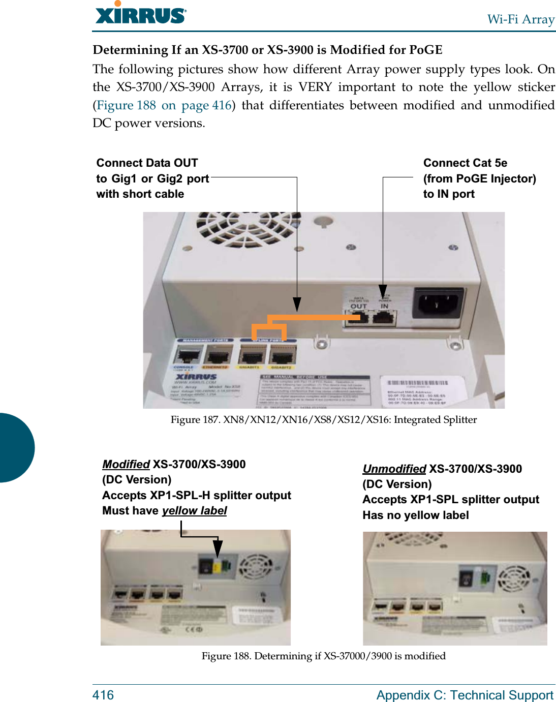 Wi-Fi Array416 Appendix C: Technical SupportDetermining If an XS-3700 or XS-3900 is Modified for PoGEThe following pictures show how different Array power supply types look. On the XS-3700/XS-3900 Arrays, it is VERY important to note the yellow sticker (Figure 188 on page 416) that differentiates between modified and unmodified DC power versions. Figure 187. XN8/XN12/XN16/XS8/XS12/XS16: Integrated SplitterFigure 188. Determining if XS-37000/3900 is modifiedConnect Data OUTto Gig1 or Gig2 port with short cableConnect Cat 5e(from PoGE Injector) to IN portModified XS-3700/XS-3900 (DC Version)Accepts XP1-SPL-H splitter outputMust have yellow labelUnmodified XS-3700/XS-3900 (DC Version)Accepts XP1-SPL splitter outputHas no yellow label