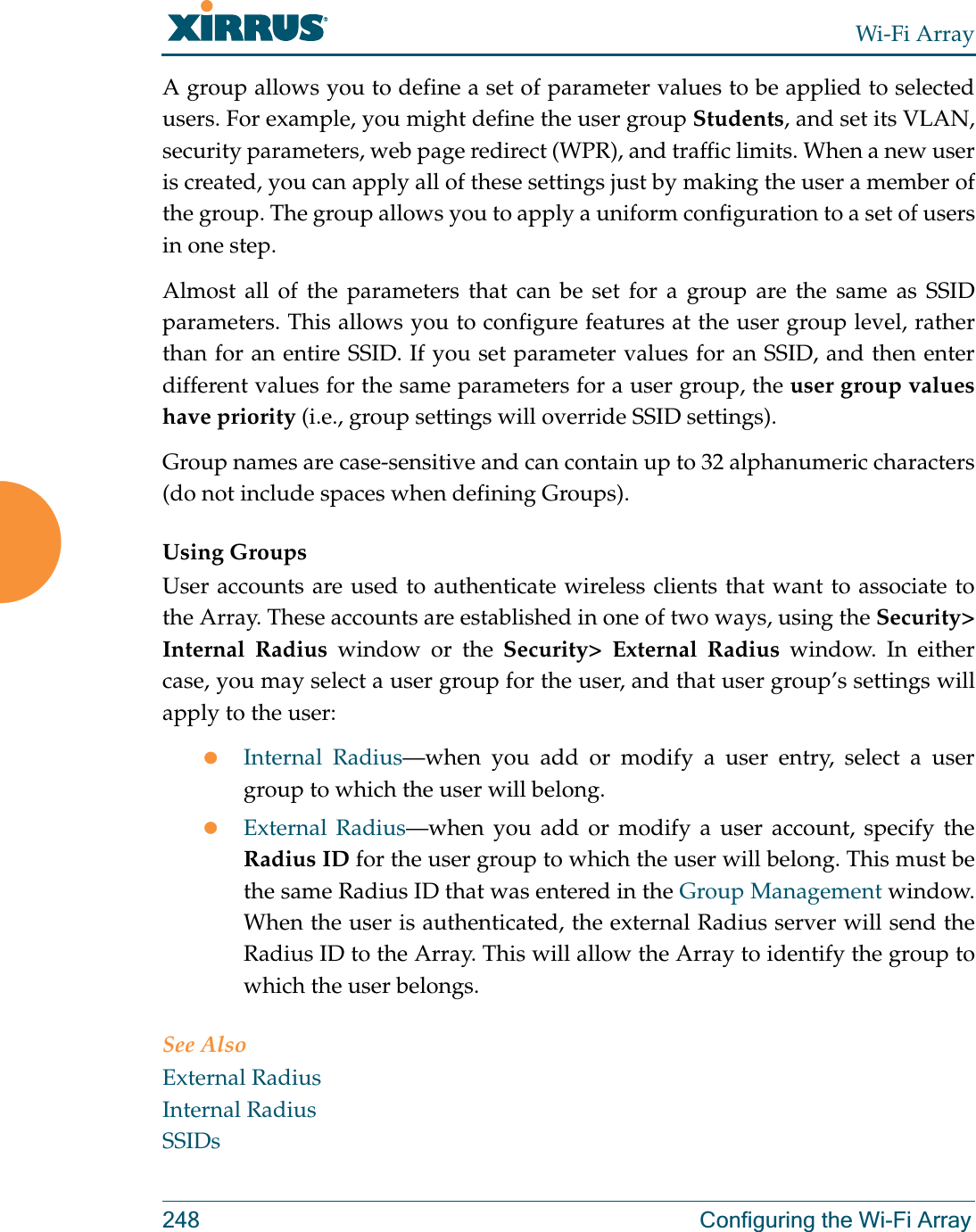 Wi-Fi Array248 Configuring the Wi-Fi ArrayA group allows you to define a set of parameter values to be applied to selected users. For example, you might define the user group Students, and set its VLAN, security parameters, web page redirect (WPR), and traffic limits. When a new user is created, you can apply all of these settings just by making the user a member of the group. The group allows you to apply a uniform configuration to a set of users in one step.Almost all of the parameters that can be set for a group are the same as SSID parameters. This allows you to configure features at the user group level, rather than for an entire SSID. If you set parameter values for an SSID, and then enter different values for the same parameters for a user group, the user group values have priority (i.e., group settings will override SSID settings). Group names are case-sensitive and can contain up to 32 alphanumeric characters (do not include spaces when defining Groups).Using GroupsUser accounts are used to authenticate wireless clients that want to associate to the Array. These accounts are established in one of two ways, using the Security&gt; Internal Radius window or the Security&gt; External Radius window. In either case, you may select a user group for the user, and that user group’s settings will apply to the user:zInternal Radius—when you add or modify a user entry, select a user group to which the user will belong.zExternal Radius—when you add or modify a user account, specify the Radius ID for the user group to which the user will belong. This must be the same Radius ID that was entered in the Group Management window. When the user is authenticated, the external Radius server will send the Radius ID to the Array. This will allow the Array to identify the group to which the user belongs. See Also External RadiusInternal RadiusSSIDs