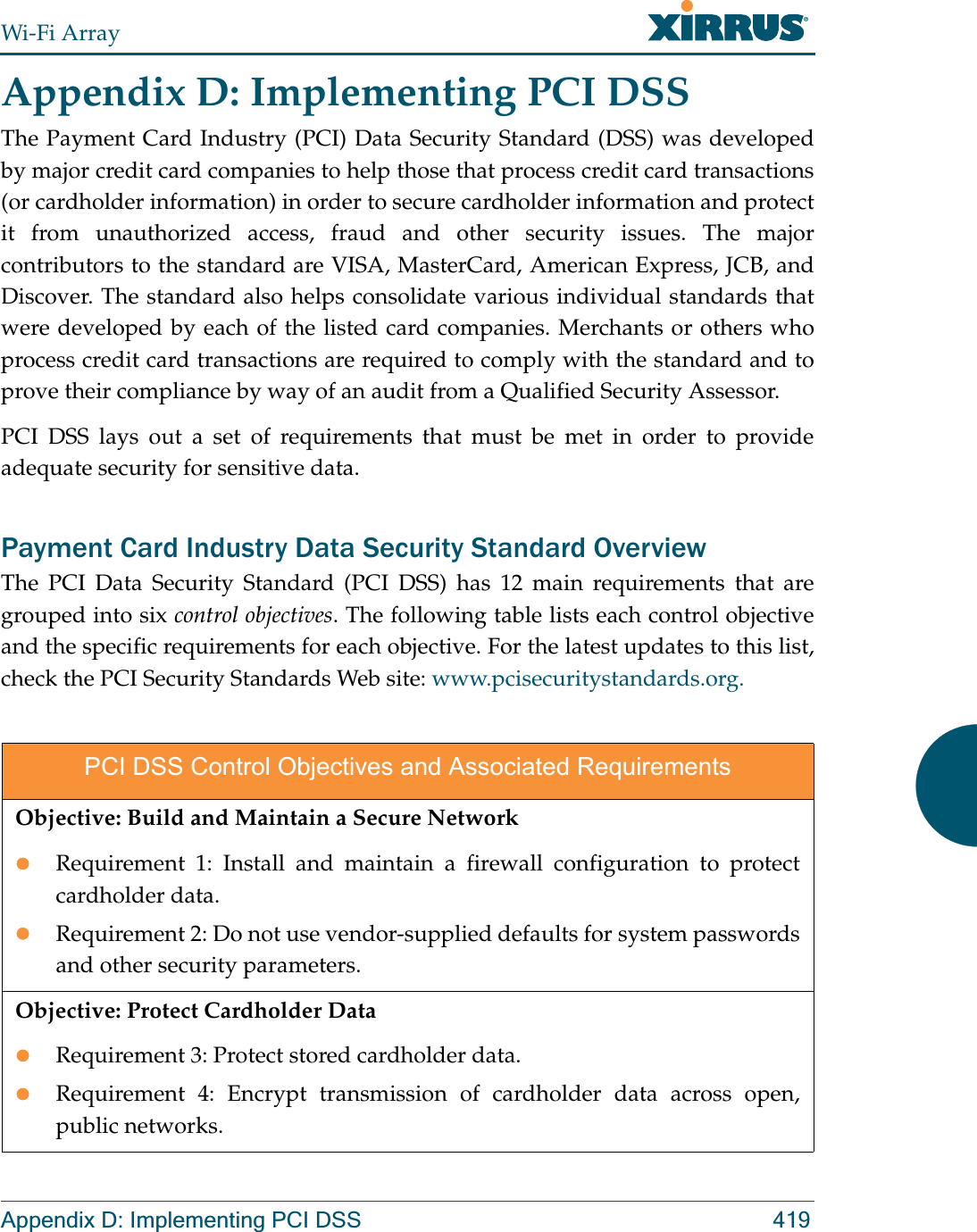 Wi-Fi ArrayAppendix D: Implementing PCI DSS 419Appendix D: Implementing PCI DSS The Payment Card Industry (PCI) Data Security Standard (DSS) was developed by major credit card companies to help those that process credit card transactions (or cardholder information) in order to secure cardholder information and protect it from unauthorized access, fraud and other security issues. The major contributors to the standard are VISA, MasterCard, American Express, JCB, and Discover. The standard also helps consolidate various individual standards that were developed by each of the listed card companies. Merchants or others who process credit card transactions are required to comply with the standard and to prove their compliance by way of an audit from a Qualified Security Assessor.PCI DSS lays out a set of requirements that must be met in order to provide adequate security for sensitive data. Payment Card Industry Data Security Standard Overview The PCI Data Security Standard (PCI DSS) has 12 main requirements that are grouped into six control objectives. The following table lists each control objective and the specific requirements for each objective. For the latest updates to this list, check the PCI Security Standards Web site: www.pcisecuritystandards.org.PCI DSS Control Objectives and Associated RequirementsObjective: Build and Maintain a Secure NetworkzRequirement 1: Install and maintain a firewall configuration to protect cardholder data.zRequirement 2: Do not use vendor-supplied defaults for system passwords and other security parameters.Objective: Protect Cardholder DatazRequirement 3: Protect stored cardholder data.zRequirement 4: Encrypt transmission of cardholder data across open, public networks.