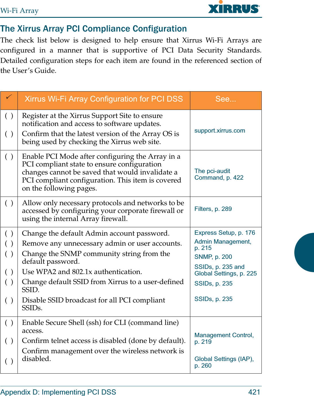 Wi-Fi ArrayAppendix D: Implementing PCI DSS 421The Xirrus Array PCI Compliance Configuration The check list below is designed to help ensure that Xirrus Wi-Fi Arrays are configured in a manner that is supportive of PCI Data Security Standards. Detailed configuration steps for each item are found in the referenced section of the User’s Guide.3Xirrus Wi-Fi Array Configuration for PCI DSS See...(  )(  )Register at the Xirrus Support Site to ensure notification and access to software updates.Confirm that the latest version of the Array OS is being used by checking the Xirrus web site.support.xirrus.com(  ) Enable PCI Mode after configuring the Array in a PCI compliant state to ensure configuration changes cannot be saved that would invalidate a PCI compliant configuration. This item is covered on the following pages.The pci-audit Command, p. 422(  ) Allow only necessary protocols and networks to be accessed by configuring your corporate firewall or using the internal Array firewall. Filters, p. 289(  )(  )(  )(  )(  )(  )Change the default Admin account password. Remove any unnecessary admin or user accounts.Change the SNMP community string from the default password.Use WPA2 and 802.1x authentication.Change default SSID from Xirrus to a user-defined SSID.Disable SSID broadcast for all PCI compliant SSIDs.Express Setup, p. 176Admin Management, p. 215SNMP, p. 200SSIDs, p. 235 and Global Settings, p. 225SSIDs, p. 235SSIDs, p. 235(  )(  )(  )Enable Secure Shell (ssh) for CLI (command line) access.Confirm telnet access is disabled (done by default).Confirm management over the wireless network is disabled.Management Control, p. 219Global Settings (IAP), p. 260