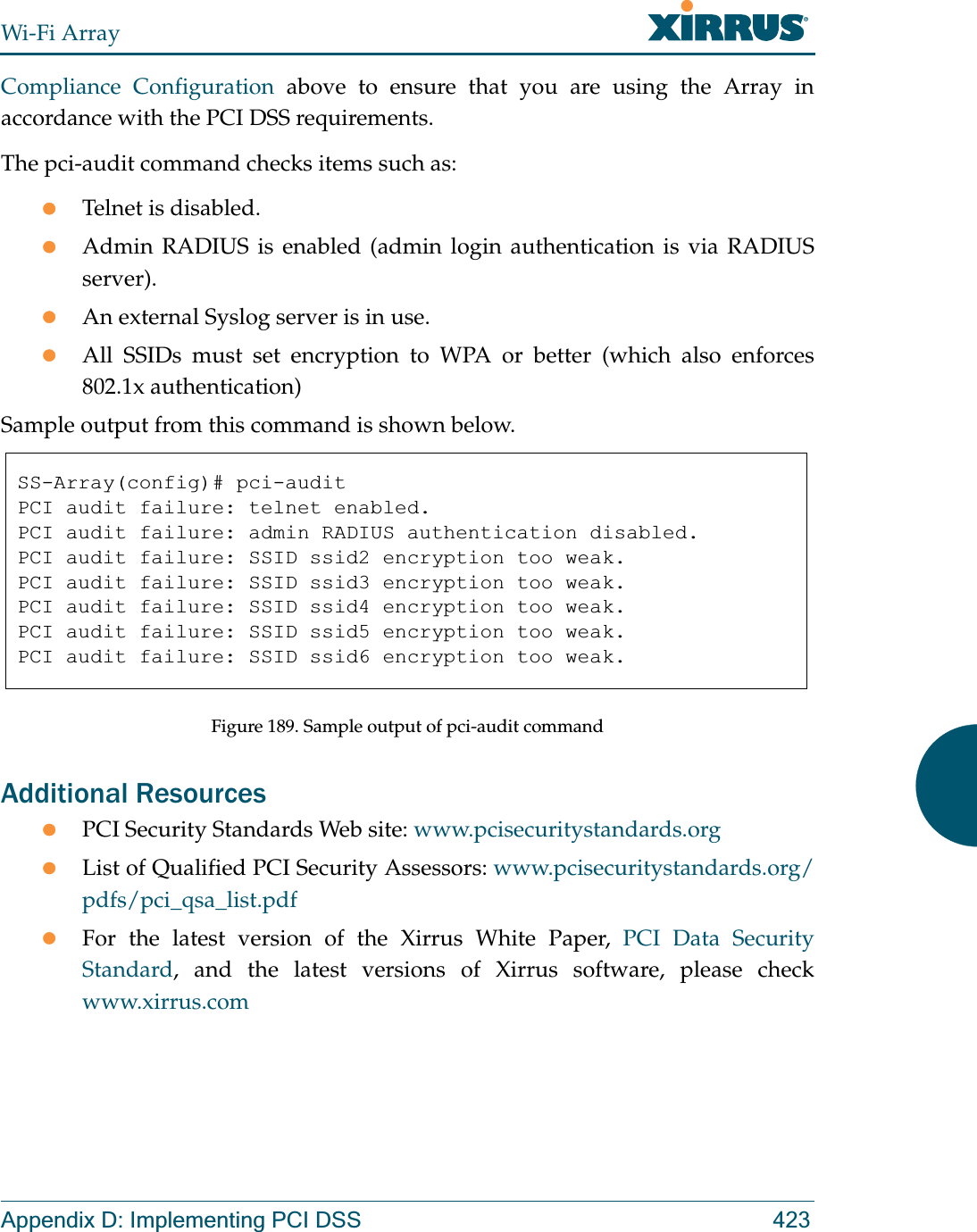 Wi-Fi ArrayAppendix D: Implementing PCI DSS 423Compliance Configuration above to ensure that you are using the Array in accordance with the PCI DSS requirements. The pci-audit command checks items such as: zTelnet is disabled.zAdmin RADIUS is enabled (admin login authentication is via RADIUS server).zAn external Syslog server is in use. zAll SSIDs must set encryption to WPA or better (which also enforces 802.1x authentication)Sample output from this command is shown below. Figure 189. Sample output of pci-audit commandAdditional Resources zPCI Security Standards Web site: www.pcisecuritystandards.orgzList of Qualified PCI Security Assessors: www.pcisecuritystandards.org/pdfs/pci_qsa_list.pdfzFor the latest version of the Xirrus White Paper, PCI Data Security Standard, and the latest versions of Xirrus software, please check www.xirrus.comSS-Array(config)# pci-auditPCI audit failure: telnet enabled.PCI audit failure: admin RADIUS authentication disabled.PCI audit failure: SSID ssid2 encryption too weak.PCI audit failure: SSID ssid3 encryption too weak.PCI audit failure: SSID ssid4 encryption too weak.PCI audit failure: SSID ssid5 encryption too weak.PCI audit failure: SSID ssid6 encryption too weak.