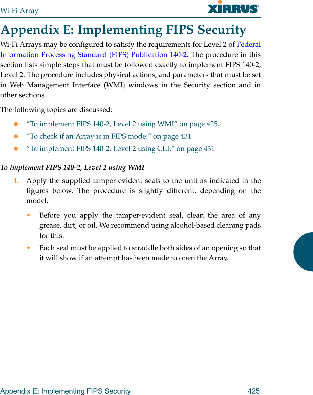 Wi-Fi ArrayAppendix E: Implementing FIPS Security 425Appendix E: Implementing FIPS Security Wi-Fi Arrays may be configured to satisfy the requirements for Level 2 of Federal Information Processing Standard (FIPS) Publication 140-2. The procedure in this section lists simple steps that must be followed exactly to implement FIPS 140-2, Level 2. The procedure includes physical actions, and parameters that must be set in Web Management Interface (WMI) windows in the Security section and in other sections.The following topics are discussed:z“To implement FIPS 140-2, Level 2 using WMI” on page 425.z“To check if an Array is in FIPS mode:” on page 431z“To implement FIPS 140-2, Level 2 using CLI:” on page 431To implement FIPS 140-2, Level 2 using WMI1. Apply the supplied tamper-evident seals to the unit as indicated in the figures below. The procedure is slightly different, depending on the model.•Before you apply the tamper-evident seal, clean the area of any grease, dirt, or oil. We recommend using alcohol-based cleaning pads for this. •Each seal must be applied to straddle both sides of an opening so that it will show if an attempt has been made to open the Array. 