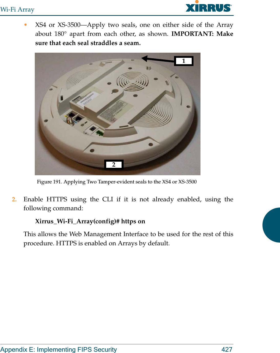 Wi-Fi ArrayAppendix E: Implementing FIPS Security 427•XS4 or XS-3500—Apply two seals, one on either side of the Array about 180° apart from each other, as shown. IMPORTANT: Make sure that each seal straddles a seam. Figure 191. Applying Two Tamper-evident seals to the XS4 or XS-35002. Enable HTTPS using the CLI if it is not already enabled, using the following command:Xirrus_Wi-Fi_Array(config)# https onThis allows the Web Management Interface to be used for the rest of this procedure. HTTPS is enabled on Arrays by default. 12