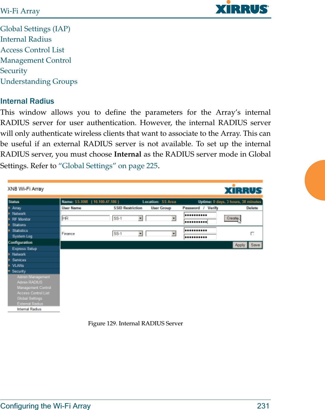 Wi-Fi ArrayConfiguring the Wi-Fi Array 231Global Settings (IAP)Internal RadiusAccess Control ListManagement ControlSecurityUnderstanding GroupsInternal Radius This window allows you to define the parameters for the Array’s internal RADIUS server for user authentication. However, the internal RADIUS server will only authenticate wireless clients that want to associate to the Array. This can be useful if an external RADIUS server is not available. To set up the internal RADIUS server, you must choose Internal as the RADIUS server mode in Global Settings. Refer to “Global Settings” on page 225.Figure 129. Internal RADIUS Server 
