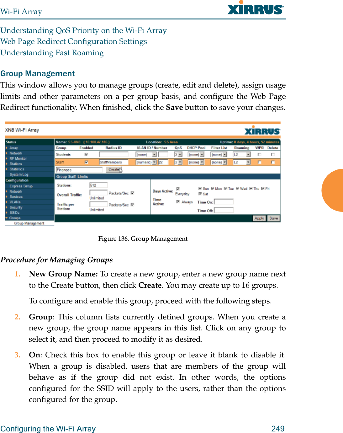 Wi-Fi ArrayConfiguring the Wi-Fi Array 249Understanding QoS Priority on the Wi-Fi ArrayWeb Page Redirect Configuration SettingsUnderstanding Fast RoamingGroup ManagementThis window allows you to manage groups (create, edit and delete), assign usage limits and other parameters on a per group basis, and configure the Web Page Redirect functionality. When finished, click the Save button to save your changes.Figure 136. Group Management Procedure for Managing Groups1. New Group Name: To create a new group, enter a new group name next to the Create button, then click Create. You may create up to 16 groups. To configure and enable this group, proceed with the following steps.2. Group: This column lists currently defined groups. When you create a new group, the group name appears in this list. Click on any group to select it, and then proceed to modify it as desired. 3. On: Check this box to enable this group or leave it blank to disable it. When a group is disabled, users that are members of the group will behave as if the group did not exist. In other words, the options configured for the SSID will apply to the users, rather than the options configured for the group. 