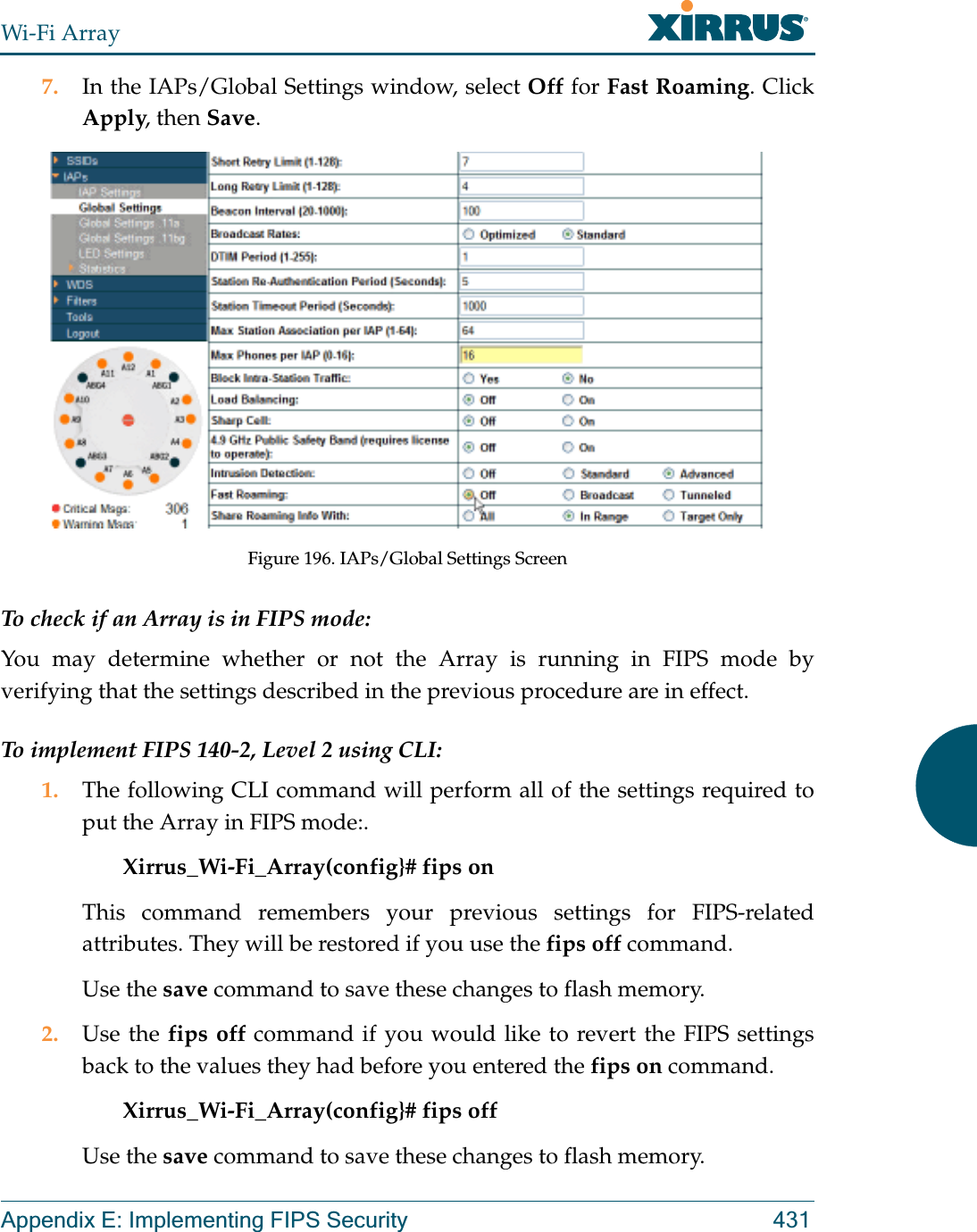 Wi-Fi ArrayAppendix E: Implementing FIPS Security 4317. In the IAPs/Global Settings window, select Off for Fast Roaming. Click Apply, then Save. Figure 196. IAPs/Global Settings ScreenTo check if an Array is in FIPS mode: You may determine whether or not the Array is running in FIPS mode by verifying that the settings described in the previous procedure are in effect. To implement FIPS 140-2, Level 2 using CLI: 1. The following CLI command will perform all of the settings required to put the Array in FIPS mode:. Xirrus_Wi-Fi_Array(config}# fips on This command remembers your previous settings for FIPS-related attributes. They will be restored if you use the fips off command. Use the save command to save these changes to flash memory.2. Use the fips off command if you would like to revert the FIPS settings back to the values they had before you entered the fips on command. Xirrus_Wi-Fi_Array(config}# fips off Use the save command to save these changes to flash memory.