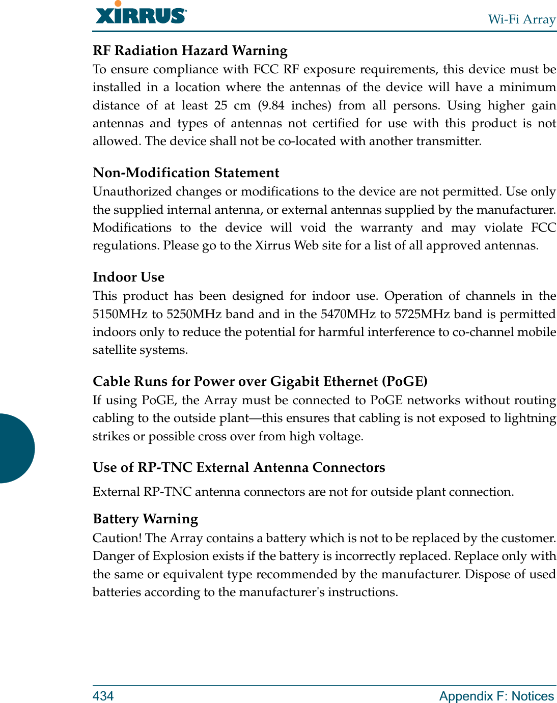 Wi-Fi Array434 Appendix F: NoticesRF Radiation Hazard WarningTo ensure compliance with FCC RF exposure requirements, this device must be installed in a location where the antennas of the device will have a minimum distance of at least 25 cm (9.84 inches) from all persons. Using higher gain antennas and types of antennas not certified for use with this product is not allowed. The device shall not be co-located with another transmitter.Non-Modification StatementUnauthorized changes or modifications to the device are not permitted. Use only the supplied internal antenna, or external antennas supplied by the manufacturer. Modifications to the device will void the warranty and may violate FCC regulations. Please go to the Xirrus Web site for a list of all approved antennas.Indoor UseThis product has been designed for indoor use. Operation of channels in the 5150MHz to 5250MHz band and in the 5470MHz to 5725MHz band is permitted indoors only to reduce the potential for harmful interference to co-channel mobile satellite systems. Cable Runs for Power over Gigabit Ethernet (PoGE)If using PoGE, the Array must be connected to PoGE networks without routing cabling to the outside plant—this ensures that cabling is not exposed to lightning strikes or possible cross over from high voltage.Use of RP-TNC External Antenna ConnectorsExternal RP-TNC antenna connectors are not for outside plant connection.Battery WarningCaution! The Array contains a battery which is not to be replaced by the customer. Danger of Explosion exists if the battery is incorrectly replaced. Replace only with the same or equivalent type recommended by the manufacturer. Dispose of used batteries according to the manufacturer&apos;s instructions.