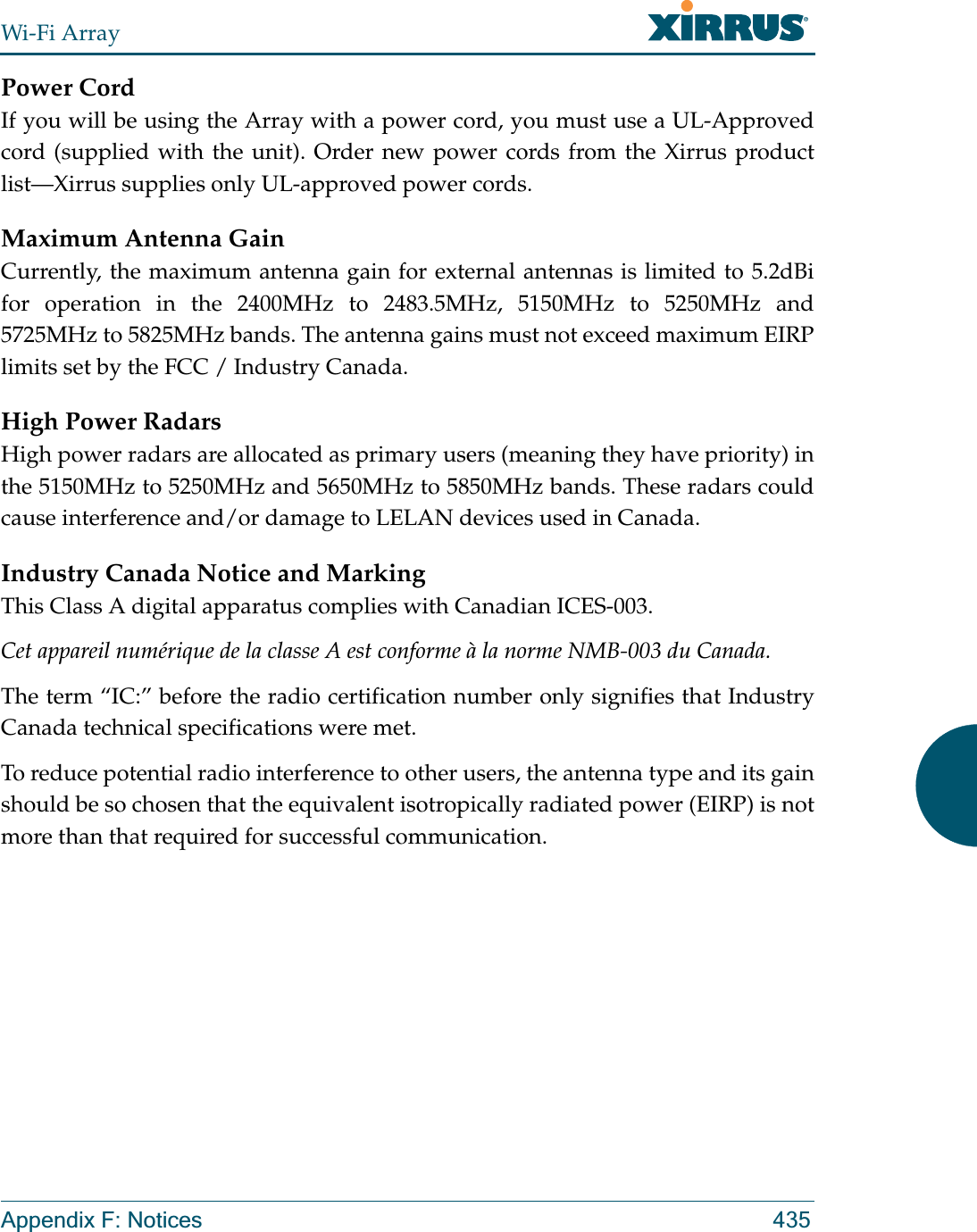 Wi-Fi ArrayAppendix F: Notices 435Power CordIf you will be using the Array with a power cord, you must use a UL-Approved cord (supplied with the unit). Order new power cords from the Xirrus product list—Xirrus supplies only UL-approved power cords. Maximum Antenna GainCurrently, the maximum antenna gain for external antennas is limited to 5.2dBi for operation in the 2400MHz to 2483.5MHz, 5150MHz to 5250MHz and 5725MHz to 5825MHz bands. The antenna gains must not exceed maximum EIRP limits set by the FCC / Industry Canada.High Power RadarsHigh power radars are allocated as primary users (meaning they have priority) in the 5150MHz to 5250MHz and 5650MHz to 5850MHz bands. These radars could cause interference and/or damage to LELAN devices used in Canada.Industry Canada Notice and MarkingThis Class A digital apparatus complies with Canadian ICES-003.Cet appareil numérique de la classe A est conforme à la norme NMB-003 du Canada.The term “IC:” before the radio certification number only signifies that Industry Canada technical specifications were met.To reduce potential radio interference to other users, the antenna type and its gain should be so chosen that the equivalent isotropically radiated power (EIRP) is not more than that required for successful communication.