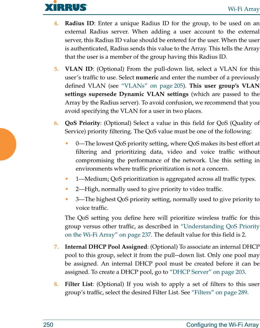 Wi-Fi Array250 Configuring the Wi-Fi Array4. Radius ID: Enter a unique Radius ID for the group, to be used on an external Radius server. When adding a user account to the external server, this Radius ID value should be entered for the user. When the user is authenticated, Radius sends this value to the Array. This tells the Array that the user is a member of the group having this Radius ID. 5. VLAN ID: (Optional) From the pull-down list, select a VLAN for this user’s traffic to use. Select numeric and enter the number of a previously defined VLAN (see “VLANs” on page 205).  This user group’s VLAN settings supersede Dynamic VLAN settings (which are passed to the Array by the Radius server). To avoid confusion, we recommend that you avoid specifying the VLAN for a user in two places. 6. QoS Priority: (Optional) Select a value in this field for QoS (Quality of Service) priority filtering. The QoS value must be one of the following: •0—The lowest QoS priority setting, where QoS makes its best effort at filtering and prioritizing data, video and voice traffic without compromising the performance of the network. Use this setting in environments where traffic prioritization is not a concern.•1—Medium; QoS prioritization is aggregated across all traffic types.•2—High, normally used to give priority to video traffic.•3—The highest QoS priority setting, normally used to give priority to voice traffic.The QoS setting you define here will prioritize wireless traffic for this group versus other traffic, as described in “Understanding QoS Priority on the Wi-Fi Array” on page 237. The default value for this field is 2. 7. Internal DHCP Pool Assigned: (Optional) To associate an internal DHCP pool to this group, select it from the pull--down list. Only one pool may be assigned. An internal DHCP pool must be created before it can be assigned. To create a DHCP pool, go to “DHCP Server” on page 203.8. Filter List: (Optional) If you wish to apply a set of filters to this user group’s traffic, select the desired Filter List. See “Filters” on page 289. 