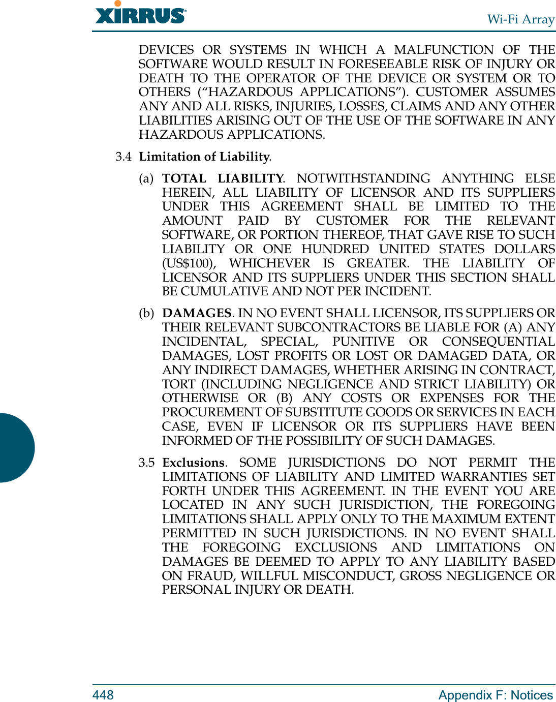 Wi-Fi Array448 Appendix F: NoticesDEVICES OR SYSTEMS IN WHICH A MALFUNCTION OF THE SOFTWARE WOULD RESULT IN FORESEEABLE RISK OF INJURY OR DEATH TO THE OPERATOR OF THE DEVICE OR SYSTEM OR TO OTHERS (“HAZARDOUS APPLICATIONS”). CUSTOMER ASSUMES ANY AND ALL RISKS, INJURIES, LOSSES, CLAIMS AND ANY OTHER LIABILITIES ARISING OUT OF THE USE OF THE SOFTWARE IN ANY HAZARDOUS APPLICATIONS.3.4 Limitation of Liability. (a) TOTAL LIABILITY. NOTWITHSTANDING ANYTHING ELSE HEREIN, ALL LIABILITY OF LICENSOR AND ITS SUPPLIERS UNDER THIS AGREEMENT SHALL BE LIMITED TO THE AMOUNT PAID BY CUSTOMER FOR THE RELEVANT SOFTWARE, OR PORTION THEREOF, THAT GAVE RISE TO SUCH LIABILITY OR ONE HUNDRED UNITED STATES DOLLARS (US$100), WHICHEVER IS GREATER. THE LIABILITY OF LICENSOR AND ITS SUPPLIERS UNDER THIS SECTION SHALL BE CUMULATIVE AND NOT PER INCIDENT.(b) DAMAGES. IN NO EVENT SHALL LICENSOR, ITS SUPPLIERS OR THEIR RELEVANT SUBCONTRACTORS BE LIABLE FOR (A) ANY INCIDENTAL, SPECIAL, PUNITIVE OR CONSEQUENTIAL DAMAGES, LOST PROFITS OR LOST OR DAMAGED DATA, OR ANY INDIRECT DAMAGES, WHETHER ARISING IN CONTRACT, TORT (INCLUDING NEGLIGENCE AND STRICT LIABILITY) OR OTHERWISE OR (B) ANY COSTS OR EXPENSES FOR THE PROCUREMENT OF SUBSTITUTE GOODS OR SERVICES IN EACH CASE, EVEN IF LICENSOR OR ITS SUPPLIERS HAVE BEEN INFORMED OF THE POSSIBILITY OF SUCH DAMAGES.3.5 Exclusions. SOME JURISDICTIONS DO NOT PERMIT THE LIMITATIONS OF LIABILITY AND LIMITED WARRANTIES SET FORTH UNDER THIS AGREEMENT. IN THE EVENT YOU ARE LOCATED IN ANY SUCH JURISDICTION, THE FOREGOING LIMITATIONS SHALL APPLY ONLY TO THE MAXIMUM EXTENT PERMITTED IN SUCH JURISDICTIONS. IN NO EVENT SHALL THE FOREGOING EXCLUSIONS AND LIMITATIONS ON DAMAGES BE DEEMED TO APPLY TO ANY LIABILITY BASED ON FRAUD, WILLFUL MISCONDUCT, GROSS NEGLIGENCE OR PERSONAL INJURY OR DEATH.