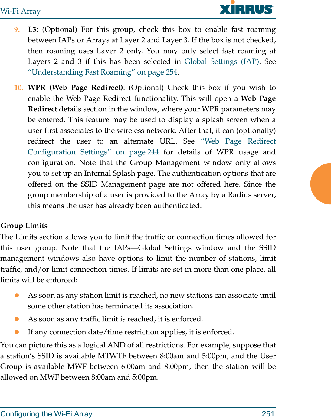 Wi-Fi ArrayConfiguring the Wi-Fi Array 2519. L3: (Optional) For this group, check this box to enable fast roaming between IAPs or Arrays at Layer 2 and Layer 3. If the box is not checked, then roaming uses Layer 2 only. You may only select fast roaming at Layers 2 and 3 if this has been selected in Global Settings (IAP). See “Understanding Fast Roaming” on page 254. 10. WPR (Web Page Redirect): (Optional) Check this box if you wish to enable the Web Page Redirect functionality. This will open a Web Page Redirect details section in the window, where your WPR parameters may be entered. This feature may be used to display a splash screen when a user first associates to the wireless network. After that, it can (optionally) redirect the user to an alternate URL. See “Web Page Redirect Configuration Settings” on page 244 for details of WPR usage and configuration. Note that the Group Management window only allows you to set up an Internal Splash page. The authentication options that are offered on the SSID Management page are not offered here. Since the group membership of a user is provided to the Array by a Radius server, this means the user has already been authenticated. Group LimitsThe Limits section allows you to limit the traffic or connection times allowed for this user group. Note that the IAPs—Global Settings window and the SSID management windows also have options to limit the number of stations, limit traffic, and/or limit connection times. If limits are set in more than one place, all limits will be enforced:zAs soon as any station limit is reached, no new stations can associate until some other station has terminated its association. zAs soon as any traffic limit is reached, it is enforced. zIf any connection date/time restriction applies, it is enforced. You can picture this as a logical AND of all restrictions. For example, suppose that a station’s SSID is available MTWTF between 8:00am and 5:00pm, and the User Group is available MWF between 6:00am and 8:00pm, then the station will be allowed on MWF between 8:00am and 5:00pm.