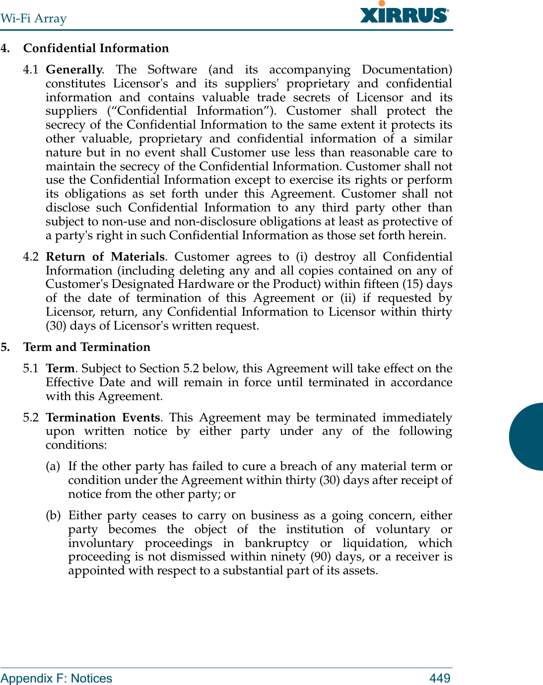 Wi-Fi ArrayAppendix F: Notices 4494. Confidential Information4.1 Generally. The Software (and its accompanying Documentation) constitutes Licensor&apos;s and its suppliers&apos; proprietary and confidential information and contains valuable trade secrets of Licensor and its suppliers (“Confidential Information”). Customer shall protect the secrecy of the Confidential Information to the same extent it protects its other valuable, proprietary and confidential information of a similar nature but in no event shall Customer use less than reasonable care to maintain the secrecy of the Confidential Information. Customer shall not use the Confidential Information except to exercise its rights or perform its obligations as set forth under this Agreement. Customer shall not disclose such Confidential Information to any third party other than subject to non-use and non-disclosure obligations at least as protective of a party&apos;s right in such Confidential Information as those set forth herein. 4.2 Return of Materials. Customer agrees to (i) destroy all Confidential Information (including deleting any and all copies contained on any of Customer&apos;s Designated Hardware or the Product) within fifteen (15) days of the date of termination of this Agreement or (ii) if requested by Licensor, return, any Confidential Information to Licensor within thirty (30) days of Licensor&apos;s written request. 5. Term and Termination5.1 Ter m . Subject to Section 5.2 below, this Agreement will take effect on the Effective Date and will remain in force until terminated in accordance with this Agreement.5.2 Termination Events. This Agreement may be terminated immediately upon written notice by either party under any of the following conditions: (a) If the other party has failed to cure a breach of any material term or condition under the Agreement within thirty (30) days after receipt of notice from the other party; or(b) Either party ceases to carry on business as a going concern, either party becomes the object of the institution of voluntary or involuntary proceedings in bankruptcy or liquidation, which proceeding is not dismissed within ninety (90) days, or a receiver is appointed with respect to a substantial part of its assets.