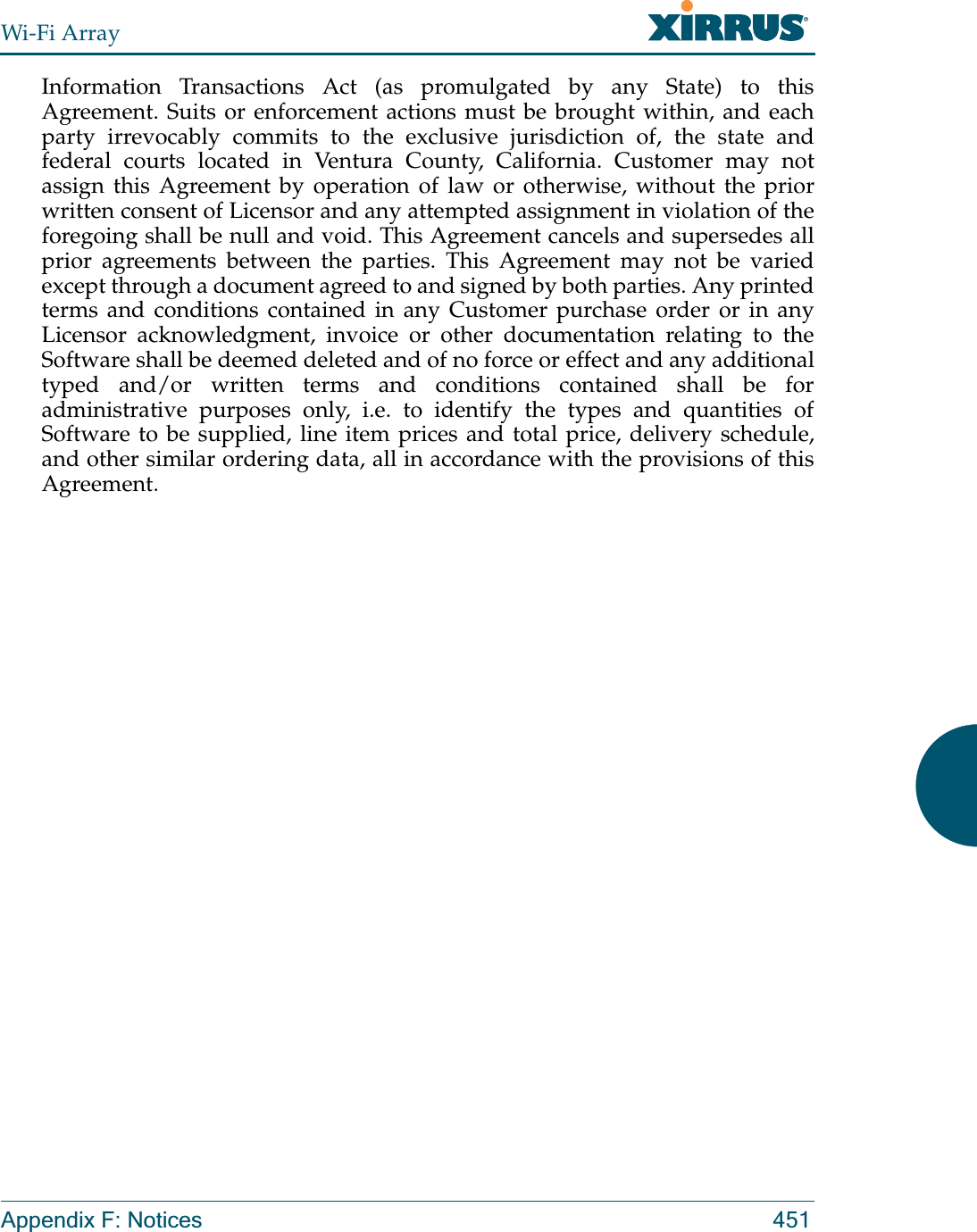 Wi-Fi ArrayAppendix F: Notices 451Information Transactions Act (as promulgated by any State) to this Agreement. Suits or enforcement actions must be brought within, and each party irrevocably commits to the exclusive jurisdiction of, the state and federal courts located in Ventura County, California. Customer may not assign this Agreement by operation of law or otherwise, without the prior written consent of Licensor and any attempted assignment in violation of the foregoing shall be null and void. This Agreement cancels and supersedes all prior agreements between the parties. This Agreement may not be varied except through a document agreed to and signed by both parties. Any printed terms and conditions contained in any Customer purchase order or in any Licensor acknowledgment, invoice or other documentation relating to the Software shall be deemed deleted and of no force or effect and any additional typed and/or written terms and conditions contained shall be for administrative purposes only, i.e. to identify the types and quantities of Software to be supplied, line item prices and total price, delivery schedule, and other similar ordering data, all in accordance with the provisions of this Agreement.