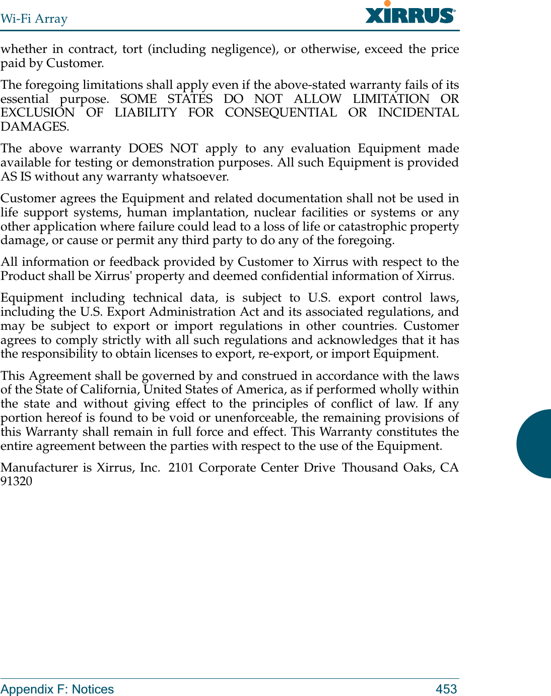 Wi-Fi ArrayAppendix F: Notices 453whether in contract, tort (including negligence), or otherwise, exceed the price paid by Customer.The foregoing limitations shall apply even if the above-stated warranty fails of its essential purpose. SOME STATES DO NOT ALLOW LIMITATION OR EXCLUSION OF LIABILITY FOR CONSEQUENTIAL OR INCIDENTAL DAMAGES. The above warranty DOES NOT apply to any evaluation Equipment made available for testing or demonstration purposes. All such Equipment is provided AS IS without any warranty whatsoever. Customer agrees the Equipment and related documentation shall not be used in life support systems, human implantation, nuclear facilities or systems or any other application where failure could lead to a loss of life or catastrophic property damage, or cause or permit any third party to do any of the foregoing. All information or feedback provided by Customer to Xirrus with respect to the Product shall be Xirrus&apos; property and deemed confidential information of Xirrus.Equipment including technical data, is subject to U.S. export control laws, including the U.S. Export Administration Act and its associated regulations, and may be subject to export or import regulations in other countries. Customer agrees to comply strictly with all such regulations and acknowledges that it has the responsibility to obtain licenses to export, re-export, or import Equipment.This Agreement shall be governed by and construed in accordance with the laws of the State of California, United States of America, as if performed wholly within the state and without giving effect to the principles of conflict of law. If any portion hereof is found to be void or unenforceable, the remaining provisions of this Warranty shall remain in full force and effect. This Warranty constitutes the entire agreement between the parties with respect to the use of the Equipment. Manufacturer is Xirrus, Inc.  2101 Corporate Center Drive  Thousand Oaks, CA 91320