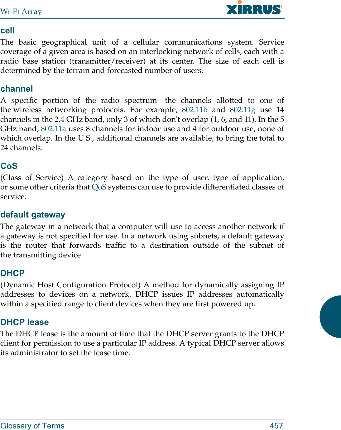 Wi-Fi ArrayGlossary of Terms 457cellThe basic geographical unit of a cellular communications system. Service coverage of a given area is based on an interlocking network of cells, each with a radio base station (transmitter/receiver) at its center. The size of each cell is determined by the terrain and forecasted number of users.channelA specific portion of the radio spectrum—the channels allotted to one of the wireless networking protocols. For example, 802.11b and 802.11g use 14 channels in the 2.4 GHz band, only 3 of which don&apos;t overlap (1, 6, and 11). In the 5 GHz band, 802.11a uses 8 channels for indoor use and 4 for outdoor use, none of which overlap. In the U.S., additional channels are available, to bring the total to 24 channels. CoS(Class of Service) A category based on the type of user, type of application, or some other criteria that QoS systems can use to provide differentiated classes of service.default gatewayThe gateway in a network that a computer will use to access another network if a gateway is not specified for use. In a network using subnets, a default gateway is the router that forwards traffic to a destination outside of the subnet of the transmitting device.DHCP(Dynamic Host Configuration Protocol) A method for dynamically assigning IP addresses to devices on a network. DHCP issues IP addresses automatically within a specified range to client devices when they are first powered up.DHCP leaseThe DHCP lease is the amount of time that the DHCP server grants to the DHCP client for permission to use a particular IP address. A typical DHCP server allows its administrator to set the lease time.