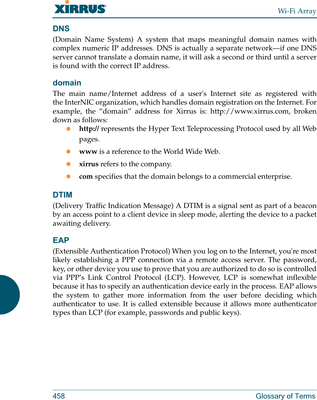 Wi-Fi Array458 Glossary of TermsDNS(Domain Name System) A system that maps meaningful domain names with complex numeric IP addresses. DNS is actually a separate network—if one DNS server cannot translate a domain name, it will ask a second or third until a server is found with the correct IP address.domainThe main name/Internet address of a user&apos;s Internet site as registered with the InterNIC organization, which handles domain registration on the Internet. For example, the “domain” address for Xirrus is: http://www.xirrus.com, broken down as follows:zhttp:// represents the Hyper Text Teleprocessing Protocol used by all Web pages.zwww is a reference to the World Wide Web.zxirrus refers to the company.zcom specifies that the domain belongs to a commercial enterprise.DTIM(Delivery Traffic Indication Message) A DTIM is a signal sent as part of a beacon by an access point to a client device in sleep mode, alerting the device to a packet awaiting delivery.EAP(Extensible Authentication Protocol) When you log on to the Internet, you&apos;re most likely establishing a PPP connection via a remote access server. The password, key, or other device you use to prove that you are authorized to do so is controlled via PPP’s Link Control Protocol (LCP). However, LCP is somewhat inflexible because it has to specify an authentication device early in the process. EAP allows the system to gather more information from the user before deciding which authenticator to use. It is called extensible because it allows more authenticator types than LCP (for example, passwords and public keys).