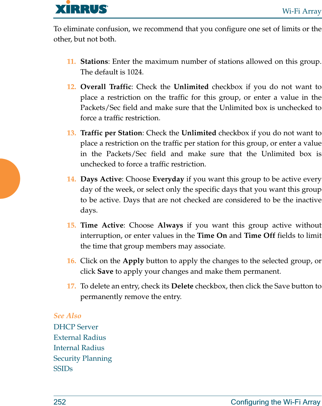 Wi-Fi Array252 Configuring the Wi-Fi ArrayTo eliminate confusion, we recommend that you configure one set of limits or the other, but not both.11. Stations: Enter the maximum number of stations allowed on this group. The default is 1024. 12. Overall Traffic: Check the Unlimited checkbox if you do not want to place a restriction on the traffic for this group, or enter a value in the Packets/Sec field and make sure that the Unlimited box is unchecked to force a traffic restriction.13. Traffic per Station: Check the Unlimited checkbox if you do not want to place a restriction on the traffic per station for this group, or enter a value in the Packets/Sec field and make sure that the Unlimited box is unchecked to force a traffic restriction.14. Days Active: Choose Everyday if you want this group to be active every day of the week, or select only the specific days that you want this group to be active. Days that are not checked are considered to be the inactive days. 15. Time Active: Choose Always if you want this group active without interruption, or enter values in the Time On and Time Off fields to limit the time that group members may associate. 16. Click on the Apply button to apply the changes to the selected group, or click Save to apply your changes and make them permanent. 17. To delete an entry, check its Delete checkbox, then click the Save button to permanently remove the entry. See AlsoDHCP ServerExternal RadiusInternal RadiusSecurity PlanningSSIDs