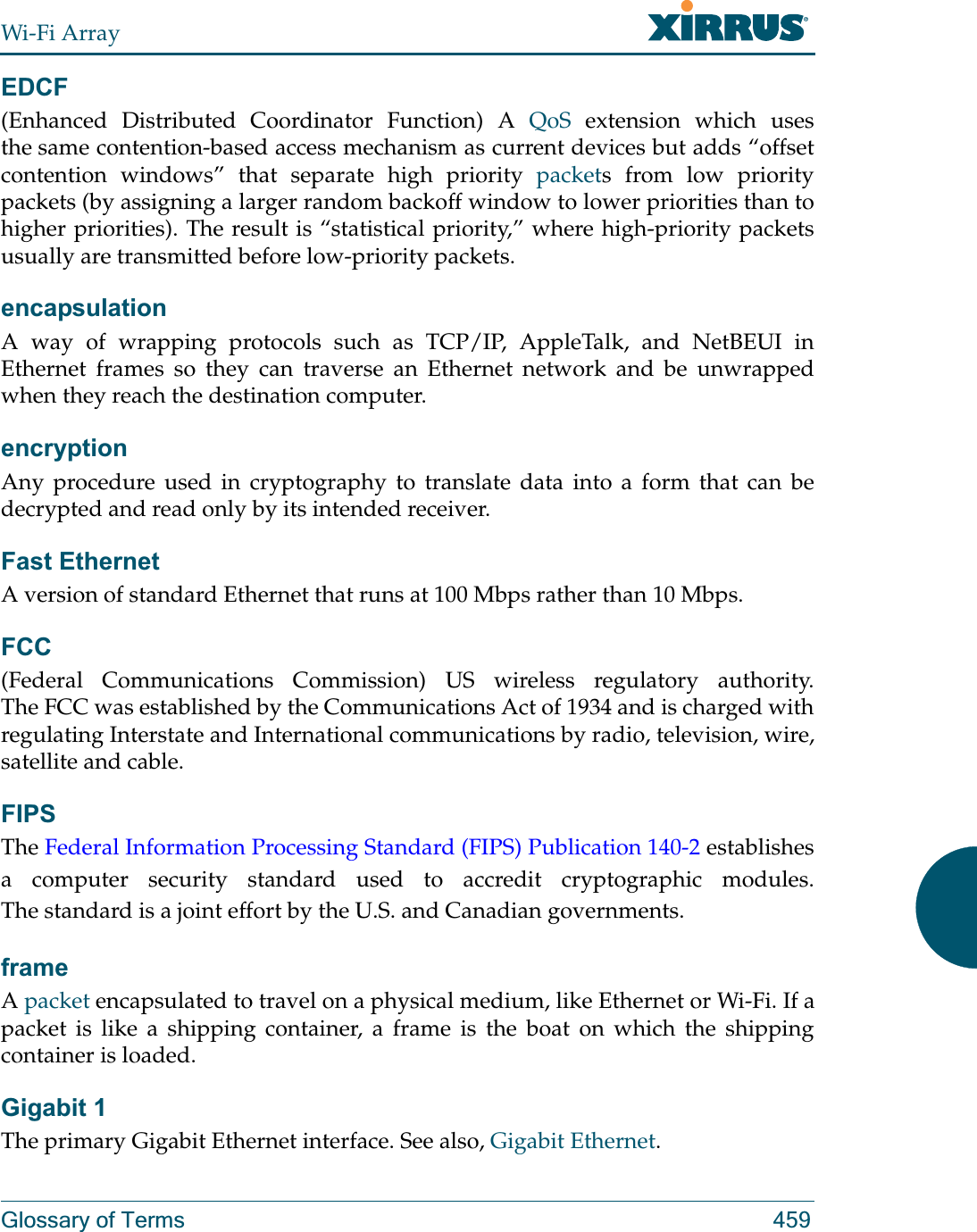 Wi-Fi ArrayGlossary of Terms 459EDCF(Enhanced Distributed Coordinator Function) A QoS extension which uses the same contention-based access mechanism as current devices but adds “offset contention windows” that separate high priority packets from low priority packets (by assigning a larger random backoff window to lower priorities than to higher priorities). The result is “statistical priority,” where high-priority packets usually are transmitted before low-priority packets.encapsulationA way of wrapping protocols such as TCP/IP, AppleTalk, and NetBEUI in Ethernet frames so they can traverse an Ethernet network and be unwrapped when they reach the destination computer.encryptionAny procedure used in cryptography to translate data into a form that can be decrypted and read only by its intended receiver.Fast EthernetA version of standard Ethernet that runs at 100 Mbps rather than 10 Mbps.FCC(Federal Communications Commission) US wireless regulatory authority. The FCC was established by the Communications Act of 1934 and is charged with regulating Interstate and International communications by radio, television, wire, satellite and cable.FIPSThe Federal Information Processing Standard (FIPS) Publication 140-2 establishes a computer security standard used to accredit cryptographic modules. The standard is a joint effort by the U.S. and Canadian governments. frameA packet encapsulated to travel on a physical medium, like Ethernet or Wi-Fi. If a packet is like a shipping container, a frame is the boat on which the shipping container is loaded. Gigabit 1The primary Gigabit Ethernet interface. See also, Gigabit Ethernet.