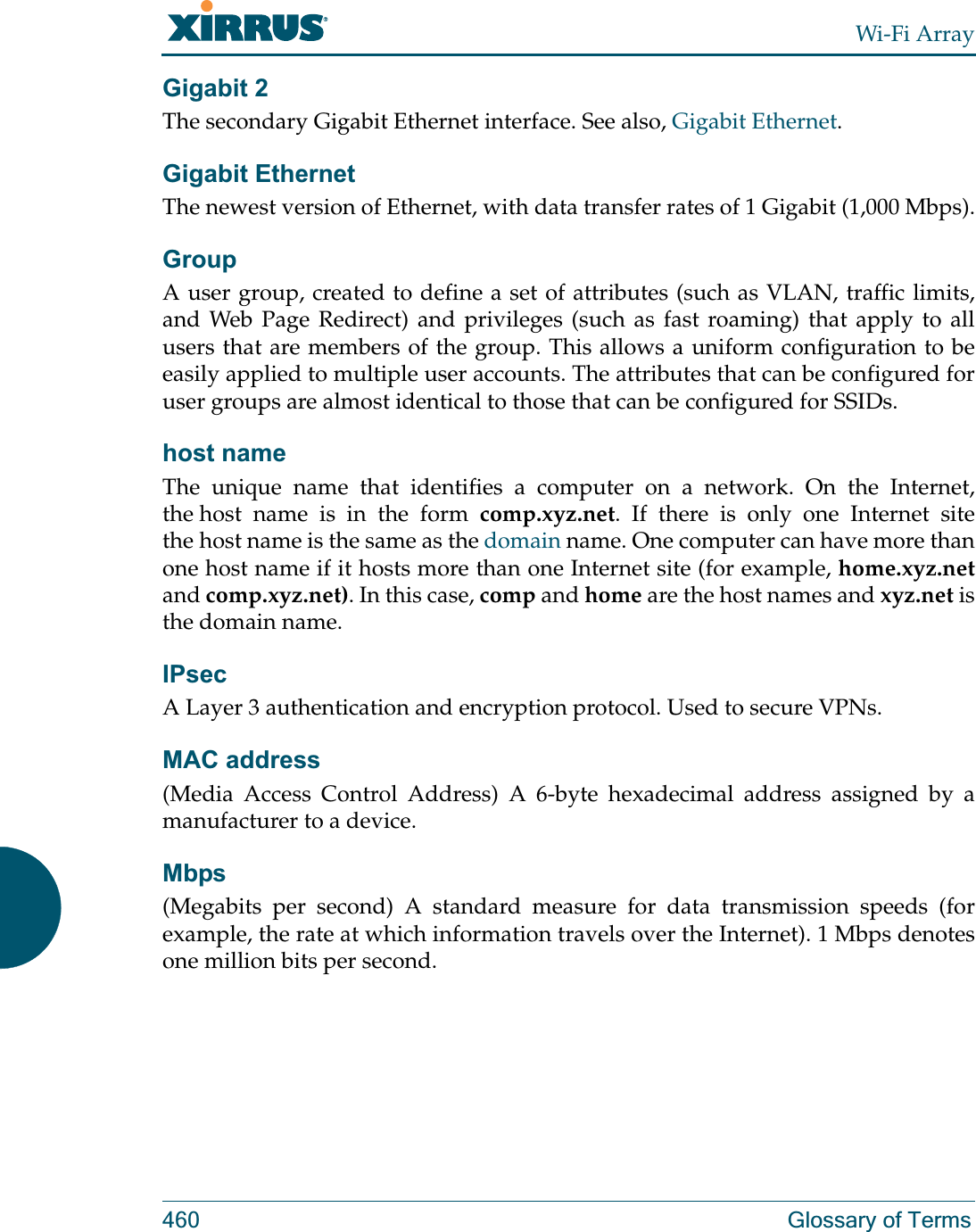 Wi-Fi Array460 Glossary of TermsGigabit 2The secondary Gigabit Ethernet interface. See also, Gigabit Ethernet.Gigabit EthernetThe newest version of Ethernet, with data transfer rates of 1 Gigabit (1,000 Mbps).GroupA user group, created to define a set of attributes (such as VLAN, traffic limits, and Web Page Redirect) and privileges (such as fast roaming) that apply to all users that are members of the group. This allows a uniform configuration to be easily applied to multiple user accounts. The attributes that can be configured for user groups are almost identical to those that can be configured for SSIDs. host nameThe unique name that identifies a computer on a network. On the Internet, the host name is in the form comp.xyz.net. If there is only one Internet site the host name is the same as the domain name. One computer can have more than one host name if it hosts more than one Internet site (for example, home.xyz.netand comp.xyz.net). In this case, comp and home are the host names and xyz.net is the domain name.IPsecA Layer 3 authentication and encryption protocol. Used to secure VPNs.MAC address(Media Access Control Address) A 6-byte hexadecimal address assigned by a manufacturer to a device.Mbps(Megabits per second) A standard measure for data transmission speeds (for example, the rate at which information travels over the Internet). 1 Mbps denotes one million bits per second.