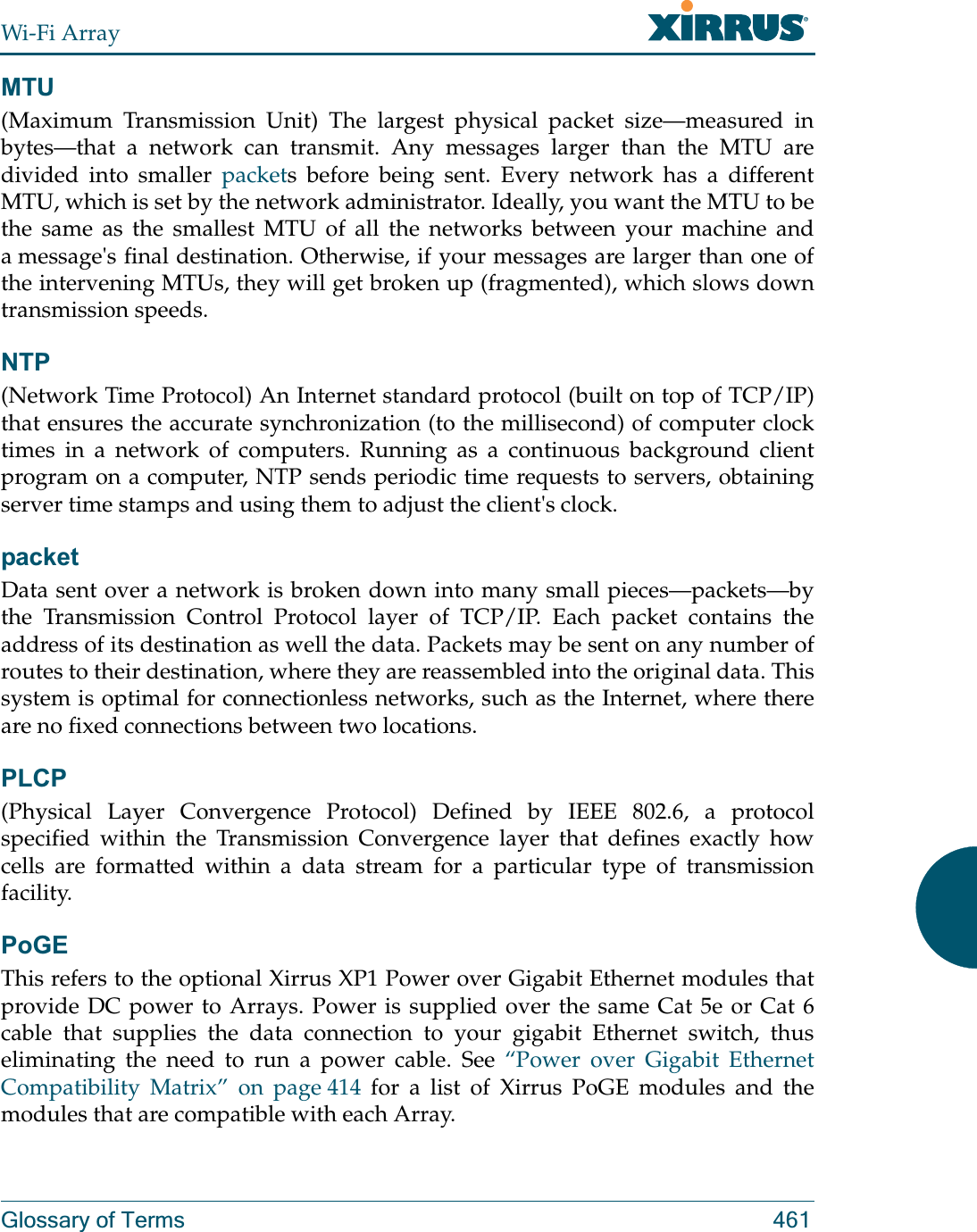 Wi-Fi ArrayGlossary of Terms 461MTU(Maximum Transmission Unit) The largest physical packet size—measured in bytes—that a network can transmit. Any messages larger than the MTU are divided into smaller packets before being sent. Every network has a different MTU, which is set by the network administrator. Ideally, you want the MTU to be the same as the smallest MTU of all the networks between your machine and a message&apos;s final destination. Otherwise, if your messages are larger than one of the intervening MTUs, they will get broken up (fragmented), which slows down transmission speeds.NTP(Network Time Protocol) An Internet standard protocol (built on top of TCP/IP) that ensures the accurate synchronization (to the millisecond) of computer clock times in a network of computers. Running as a continuous background client program on a computer, NTP sends periodic time requests to servers, obtaining server time stamps and using them to adjust the client&apos;s clock.packetData sent over a network is broken down into many small pieces—packets—by the Transmission Control Protocol layer of TCP/IP. Each packet contains the address of its destination as well the data. Packets may be sent on any number of routes to their destination, where they are reassembled into the original data. This system is optimal for connectionless networks, such as the Internet, where there are no fixed connections between two locations.PLCP(Physical Layer Convergence Protocol) Defined by IEEE 802.6, a protocol specified within the Transmission Convergence layer that defines exactly how cells are formatted within a data stream for a particular type of transmission facility.PoGEThis refers to the optional Xirrus XP1 Power over Gigabit Ethernet modules that provide DC power to Arrays. Power is supplied over the same Cat 5e or Cat 6 cable that supplies the data connection to your gigabit Ethernet switch, thus eliminating the need to run a power cable. See “Power over Gigabit Ethernet Compatibility Matrix” on page 414 for a list of Xirrus PoGE modules and the modules that are compatible with each Array. 