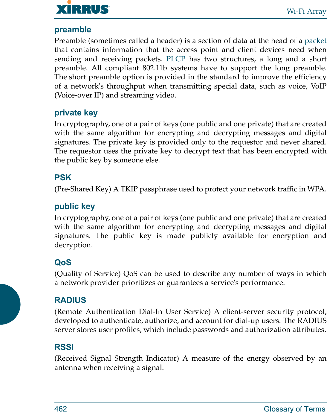 Wi-Fi Array462 Glossary of TermspreamblePreamble (sometimes called a header) is a section of data at the head of a packetthat contains information that the access point and client devices need when sending and receiving packets. PLCP has two structures, a long and a short preamble. All compliant 802.11b systems have to support the long preamble. The short preamble option is provided in the standard to improve the efficiency of a network&apos;s throughput when transmitting special data, such as voice, VoIP (Voice-over IP) and streaming video.private keyIn cryptography, one of a pair of keys (one public and one private) that are created with the same algorithm for encrypting and decrypting messages and digital signatures. The private key is provided only to the requestor and never shared. The requestor uses the private key to decrypt text that has been encrypted with the public key by someone else.PSK(Pre-Shared Key) A TKIP passphrase used to protect your network traffic in WPA.public keyIn cryptography, one of a pair of keys (one public and one private) that are created with the same algorithm for encrypting and decrypting messages and digital signatures. The public key is made publicly available for encryption and decryption.QoS(Quality of Service) QoS can be used to describe any number of ways in which a network provider prioritizes or guarantees a service&apos;s performance.RADIUS(Remote Authentication Dial-In User Service) A client-server security protocol, developed to authenticate, authorize, and account for dial-up users. The RADIUS server stores user profiles, which include passwords and authorization attributes.RSSI(Received Signal Strength Indicator) A measure of the energy observed by an antenna when receiving a signal.