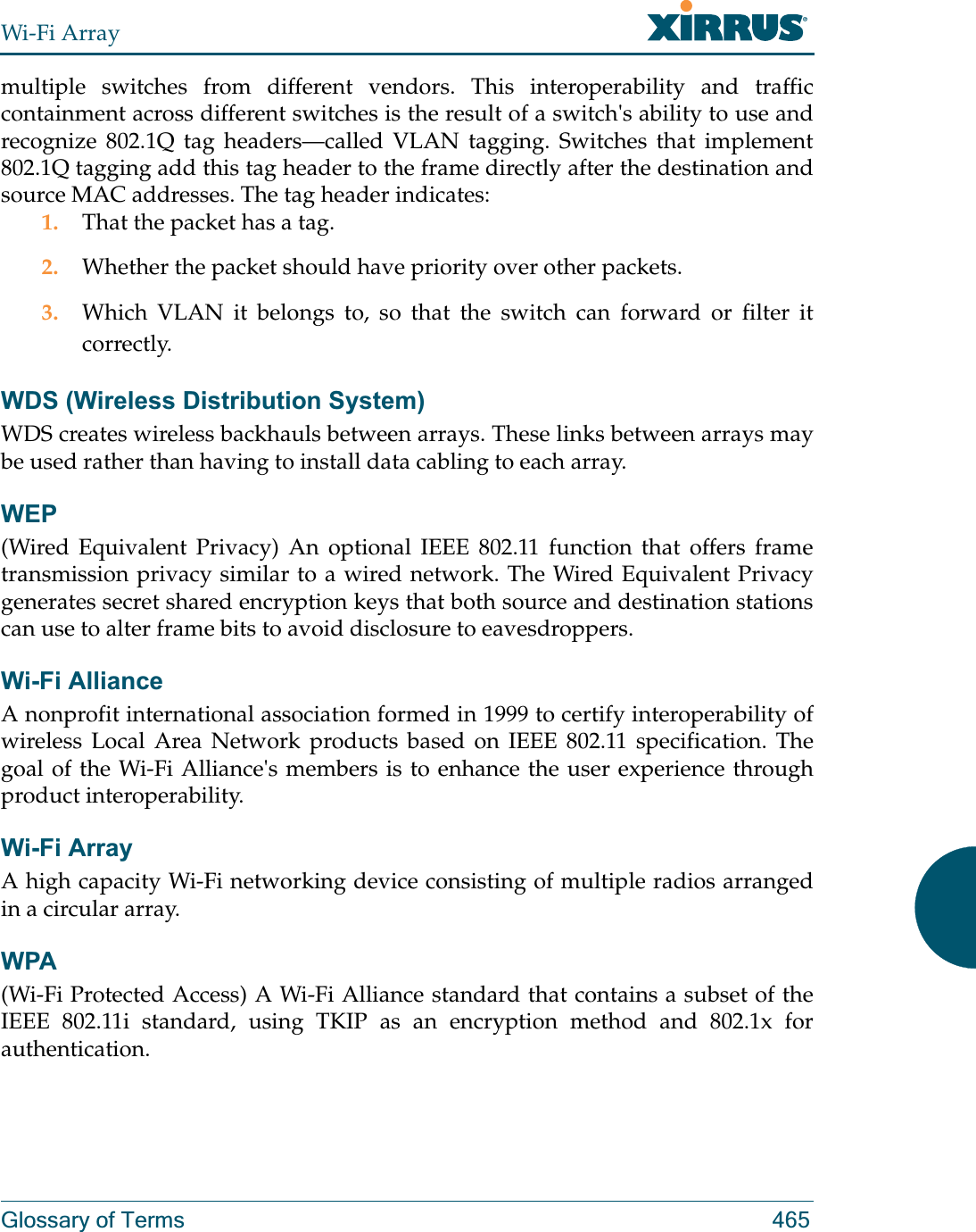 Wi-Fi ArrayGlossary of Terms 465multiple switches from different vendors. This interoperability and traffic containment across different switches is the result of a switch&apos;s ability to use and recognize 802.1Q tag headers—called VLAN tagging. Switches that implement 802.1Q tagging add this tag header to the frame directly after the destination and source MAC addresses. The tag header indicates:1. That the packet has a tag.2. Whether the packet should have priority over other packets.3. Which VLAN it belongs to, so that the switch can forward or filter it correctly.WDS (Wireless Distribution System)WDS creates wireless backhauls between arrays. These links between arrays may be used rather than having to install data cabling to each array. WEP(Wired Equivalent Privacy) An optional IEEE 802.11 function that offers frame transmission privacy similar to a wired network. The Wired Equivalent Privacy generates secret shared encryption keys that both source and destination stations can use to alter frame bits to avoid disclosure to eavesdroppers.Wi-Fi AllianceA nonprofit international association formed in 1999 to certify interoperability of wireless Local Area Network products based on IEEE 802.11 specification. The goal of the Wi-Fi Alliance&apos;s members is to enhance the user experience through product interoperability.Wi-Fi ArrayA high capacity Wi-Fi networking device consisting of multiple radios arranged in a circular array.WPA(Wi-Fi Protected Access) A Wi-Fi Alliance standard that contains a subset of the IEEE 802.11i standard, using TKIP as an encryption method and 802.1x for authentication.