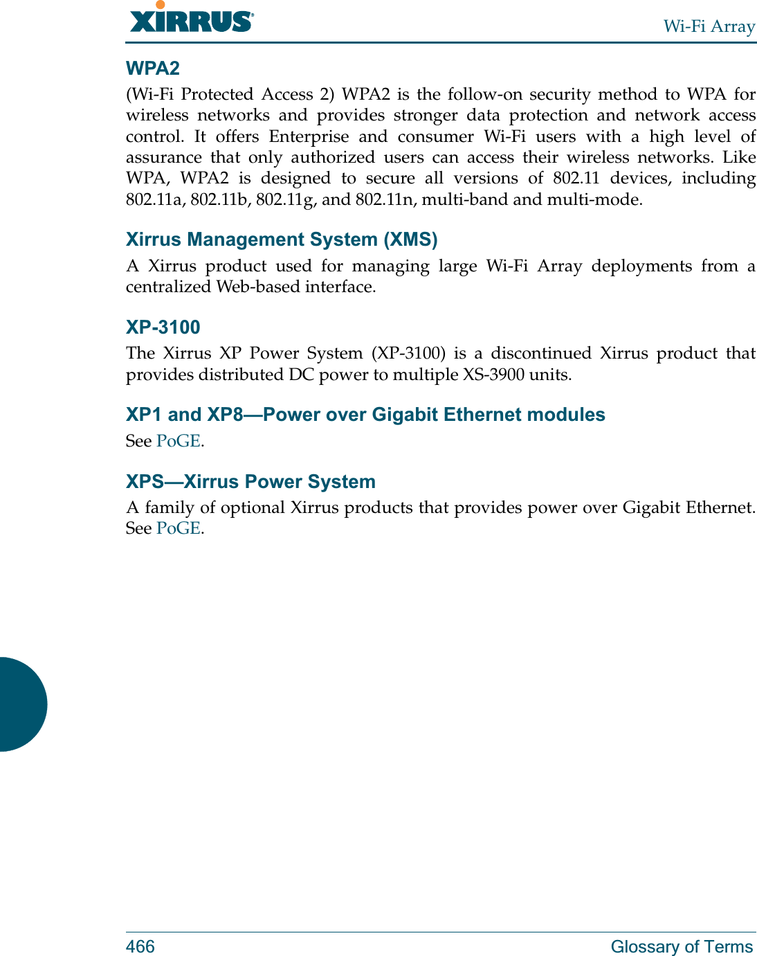 Wi-Fi Array466 Glossary of TermsWPA2 (Wi-Fi Protected Access 2) WPA2 is the follow-on security method to WPA for wireless networks and provides stronger data protection and network access control. It offers Enterprise and consumer Wi-Fi users with a high level of assurance that only authorized users can access their wireless networks. Like WPA, WPA2 is designed to secure all versions of 802.11 devices, including 802.11a, 802.11b, 802.11g, and 802.11n, multi-band and multi-mode.Xirrus Management System (XMS)A Xirrus product used for managing large Wi-Fi Array deployments from a centralized Web-based interface.XP-3100The Xirrus XP Power System (XP-3100) is a discontinued Xirrus product that provides distributed DC power to multiple XS-3900 units.XP1 and XP8—Power over Gigabit Ethernet modulesSee PoGE.XPS—Xirrus Power System A family of optional Xirrus products that provides power over Gigabit Ethernet. See PoGE. 