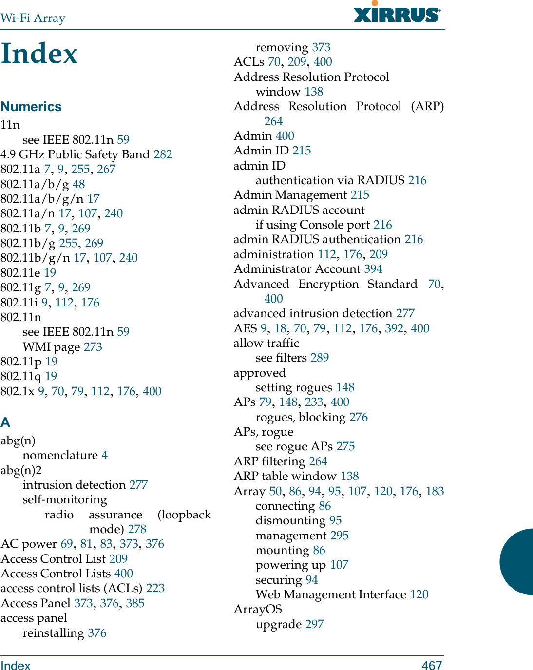 Wi-Fi ArrayIndex 467IndexNumerics11nsee IEEE 802.11n 594.9 GHz Public Safety Band 282802.11a 7, 9, 255, 267802.11a/b/g 48802.11a/b/g/n 17802.11a/n 17, 107, 240802.11b 7, 9, 269802.11b/g 255, 269802.11b/g/n 17, 107, 240802.11e 19802.11g 7, 9, 269802.11i 9, 112, 176802.11nsee IEEE 802.11n 59WMI page 273802.11p 19802.11q 19802.1x 9, 70, 79, 112, 176, 400Aabg(n)nomenclature 4abg(n)2intrusion detection 277self-monitoringradio assurance (loopback mode) 278AC power 69, 81, 83, 373, 376Access Control List 209Access Control Lists 400access control lists (ACLs) 223Access Panel 373, 376, 385access panelreinstalling 376removing 373ACLs 70, 209, 400Address Resolution Protocolwindow 138Address Resolution Protocol (ARP)264Admin 400Admin ID 215admin IDauthentication via RADIUS 216Admin Management 215admin RADIUS accountif using Console port 216admin RADIUS authentication 216administration 112, 176, 209Administrator Account 394Advanced Encryption Standard 70, 400advanced intrusion detection 277AES 9, 18, 70, 79, 112, 176, 392, 400allow trafficsee filters 289approvedsetting rogues 148APs 79, 148, 233, 400rogues, blocking 276APs, roguesee rogue APs 275ARP filtering 264ARP table window 138Array 50, 86, 94, 95, 107, 120, 176, 183connecting 86dismounting 95management 295mounting 86powering up 107securing 94Web Management Interface 120ArrayOSupgrade 297