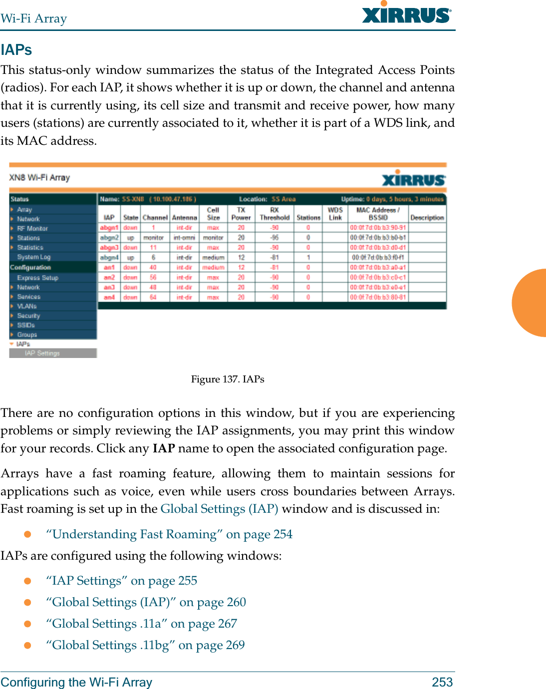 Wi-Fi ArrayConfiguring the Wi-Fi Array 253IAPsThis status-only window summarizes the status of the Integrated Access Points(radios). For each IAP, it shows whether it is up or down, the channel and antenna that it is currently using, its cell size and transmit and receive power, how many users (stations) are currently associated to it, whether it is part of a WDS link, and its MAC address. Figure 137. IAPsThere are no configuration options in this window, but if you are experiencing problems or simply reviewing the IAP assignments, you may print this window for your records. Click any IAP name to open the associated configuration page.Arrays have a fast roaming feature, allowing them to maintain sessions for applications such as voice, even while users cross boundaries between Arrays. Fast roaming is set up in the Global Settings (IAP) window and is discussed in:z“Understanding Fast Roaming” on page 254IAPs are configured using the following windows:z“IAP Settings” on page 255z“Global Settings (IAP)” on page 260z“Global Settings .11a” on page 267z“Global Settings .11bg” on page 269