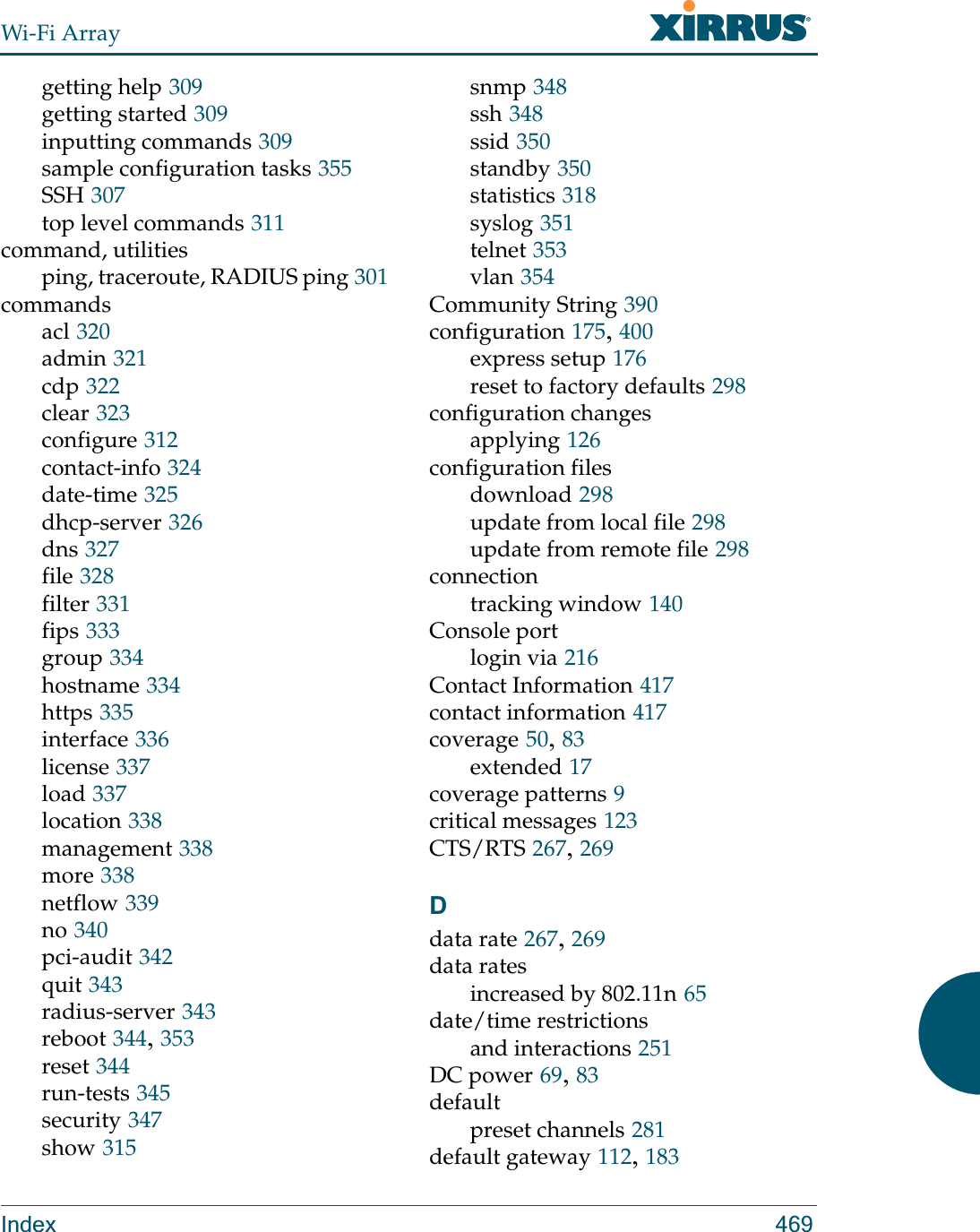 Wi-Fi ArrayIndex 469getting help 309getting started 309inputting commands 309sample configuration tasks 355SSH 307top level commands 311command, utilitiesping, traceroute, RADIUS ping 301commandsacl 320admin 321cdp 322clear 323configure 312contact-info 324date-time 325dhcp-server 326dns 327file 328filter 331fips 333group 334hostname 334https 335interface 336license 337load 337location 338management 338more 338netflow 339no 340pci-audit 342quit 343radius-server 343reboot 344, 353reset 344run-tests 345security 347show 315snmp 348ssh 348ssid 350standby 350statistics 318syslog 351telnet 353vlan 354Community String 390configuration 175, 400express setup 176reset to factory defaults 298configuration changesapplying 126configuration filesdownload 298update from local file 298update from remote file 298connectiontracking window 140Console portlogin via 216Contact Information 417contact information 417coverage 50, 83extended 17coverage patterns 9critical messages 123CTS/RTS 267, 269Ddata rate 267, 269data ratesincreased by 802.11n 65date/time restrictionsand interactions 251DC power 69, 83defaultpreset channels 281default gateway 112, 183