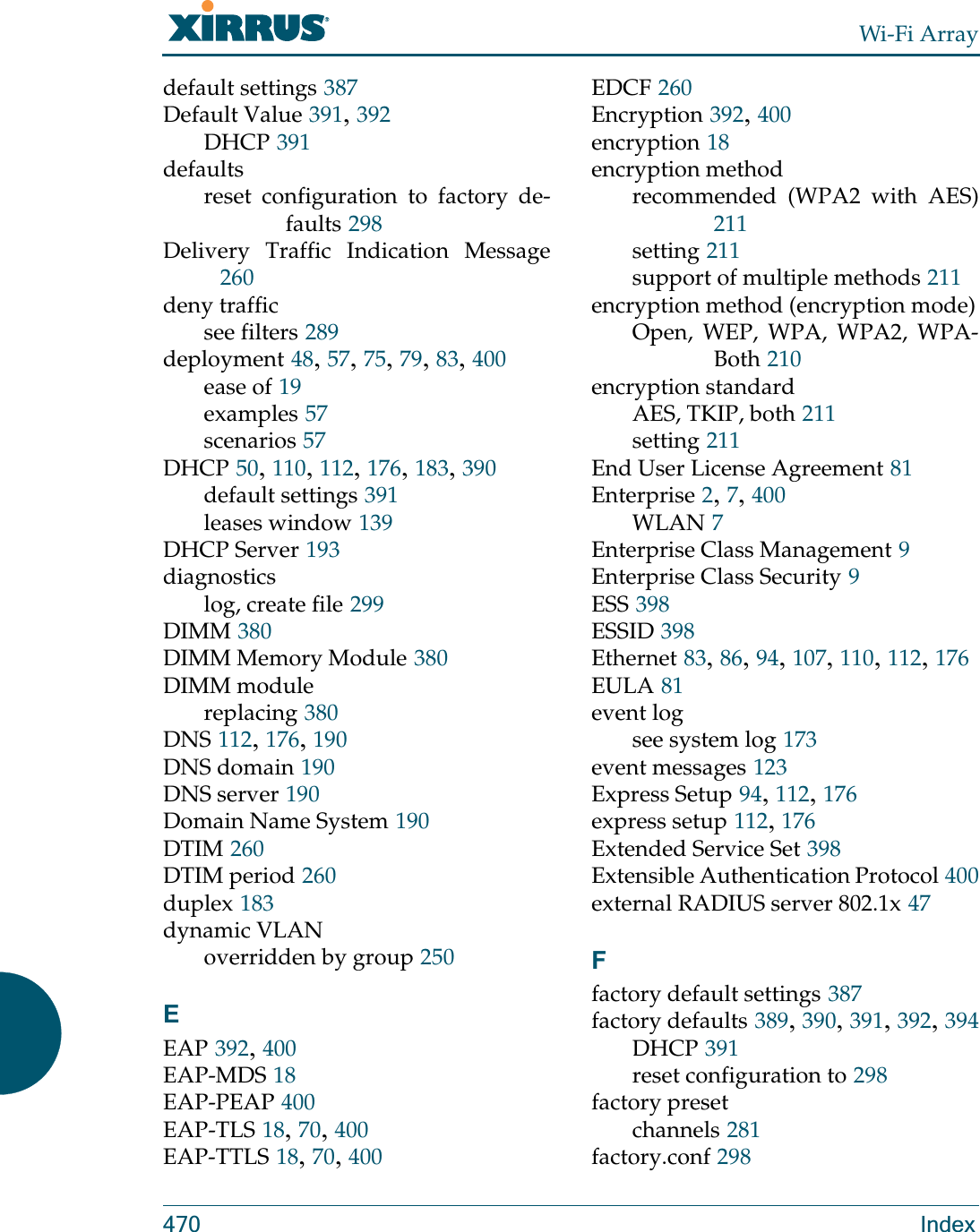 Wi-Fi Array470 Indexdefault settings 387Default Value 391, 392DHCP 391defaultsreset configuration to factory de-faults 298Delivery Traffic Indication Message260deny trafficsee filters 289deployment 48, 57, 75, 79, 83, 400ease of 19examples 57scenarios 57DHCP 50, 110, 112, 176, 183, 390default settings 391leases window 139DHCP Server 193diagnosticslog, create file 299DIMM 380DIMM Memory Module 380DIMM modulereplacing 380DNS 112, 176, 190DNS domain 190DNS server 190Domain Name System 190DTIM 260DTIM period 260duplex 183dynamic VLANoverridden by group 250EEAP 392, 400EAP-MDS 18EAP-PEAP 400EAP-TLS 18, 70, 400EAP-TTLS 18, 70, 400EDCF 260Encryption 392, 400encryption 18encryption methodrecommended (WPA2 with AES)211setting 211support of multiple methods 211encryption method (encryption mode)Open, WEP, WPA, WPA2, WPA-Both 210encryption standardAES, TKIP, both 211setting 211End User License Agreement 81Enterprise 2, 7, 400WLAN 7Enterprise Class Management 9Enterprise Class Security 9ESS 398ESSID 398Ethernet 83, 86, 94, 107, 110, 112, 176EULA 81event logsee system log 173event messages 123Express Setup 94, 112, 176express setup 112, 176Extended Service Set 398Extensible Authentication Protocol 400external RADIUS server 802.1x 47Ffactory default settings 387factory defaults 389, 390, 391, 392, 394DHCP 391reset configuration to 298factory presetchannels 281factory.conf 298