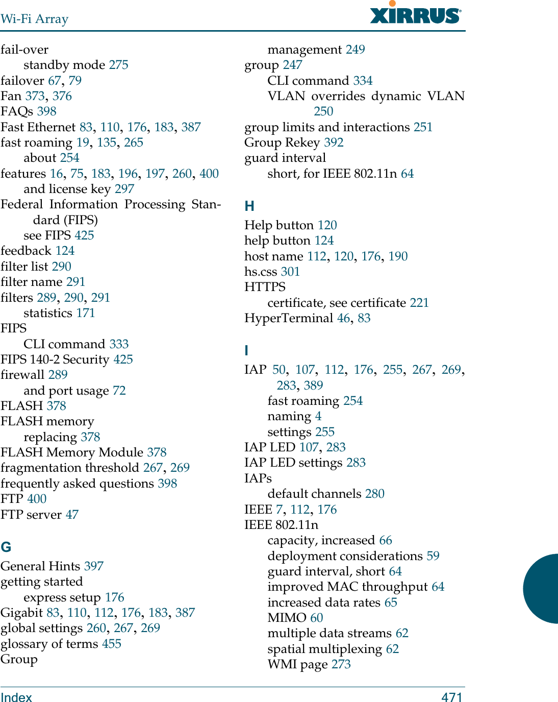 Wi-Fi ArrayIndex 471fail-overstandby mode 275failover 67, 79Fan 373, 376FAQs 398Fast Ethernet 83, 110, 176, 183, 387fast roaming 19, 135, 265about 254features 16, 75, 183, 196, 197, 260, 400and license key 297Federal Information Processing Stan-dard (FIPS)see FIPS 425feedback 124filter list 290filter name 291filters 289, 290, 291statistics 171FIPSCLI command 333FIPS 140-2 Security 425firewall 289and port usage 72FLASH 378FLASH memoryreplacing 378FLASH Memory Module 378fragmentation threshold 267, 269frequently asked questions 398FTP 400FTP server 47GGeneral Hints 397getting startedexpress setup 176Gigabit 83, 110, 112, 176, 183, 387global settings 260, 267, 269glossary of terms 455Groupmanagement 249group 247CLI command 334VLAN overrides dynamic VLAN250group limits and interactions 251Group Rekey 392guard intervalshort, for IEEE 802.11n 64HHelp button 120help button 124host name 112, 120, 176, 190hs.css 301HTTPScertificate, see certificate 221HyperTerminal 46, 83IIAP 50,  107,  112,  176,  255,  267,  269, 283, 389fast roaming 254naming 4settings 255IAP LED 107, 283IAP LED settings 283IAPsdefault channels 280IEEE 7, 112, 176IEEE 802.11ncapacity, increased 66deployment considerations 59guard interval, short 64improved MAC throughput 64increased data rates 65MIMO 60multiple data streams 62spatial multiplexing 62WMI page 273