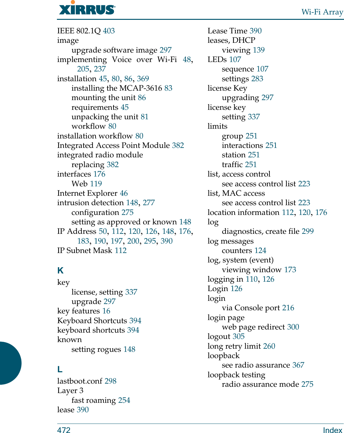 Wi-Fi Array472 IndexIEEE 802.1Q 403imageupgrade software image 297implementing Voice over Wi-Fi 48, 205, 237installation 45, 80, 86, 369installing the MCAP-3616 83mounting the unit 86requirements 45unpacking the unit 81workflow 80installation workflow 80Integrated Access Point Module 382integrated radio modulereplacing 382interfaces 176Web 119Internet Explorer 46intrusion detection 148, 277configuration 275setting as approved or known 148IP Address 50, 112, 120, 126, 148, 176, 183, 190, 197, 200, 295, 390IP Subnet Mask 112Kkeylicense, setting 337upgrade 297key features 16Keyboard Shortcuts 394keyboard shortcuts 394knownsetting rogues 148Llastboot.conf 298Layer 3fast roaming 254lease 390Lease Time 390leases, DHCPviewing 139LEDs 107sequence 107settings 283license Keyupgrading 297license keysetting 337limitsgroup 251interactions 251station 251traffic 251list, access controlsee access control list 223list, MAC accesssee access control list 223location information 112, 120, 176logdiagnostics, create file 299log messagescounters 124log, system (event)viewing window 173logging in 110, 126Login 126loginvia Console port 216login pageweb page redirect 300logout 305long retry limit 260loopbacksee radio assurance 367loopback testingradio assurance mode 275
