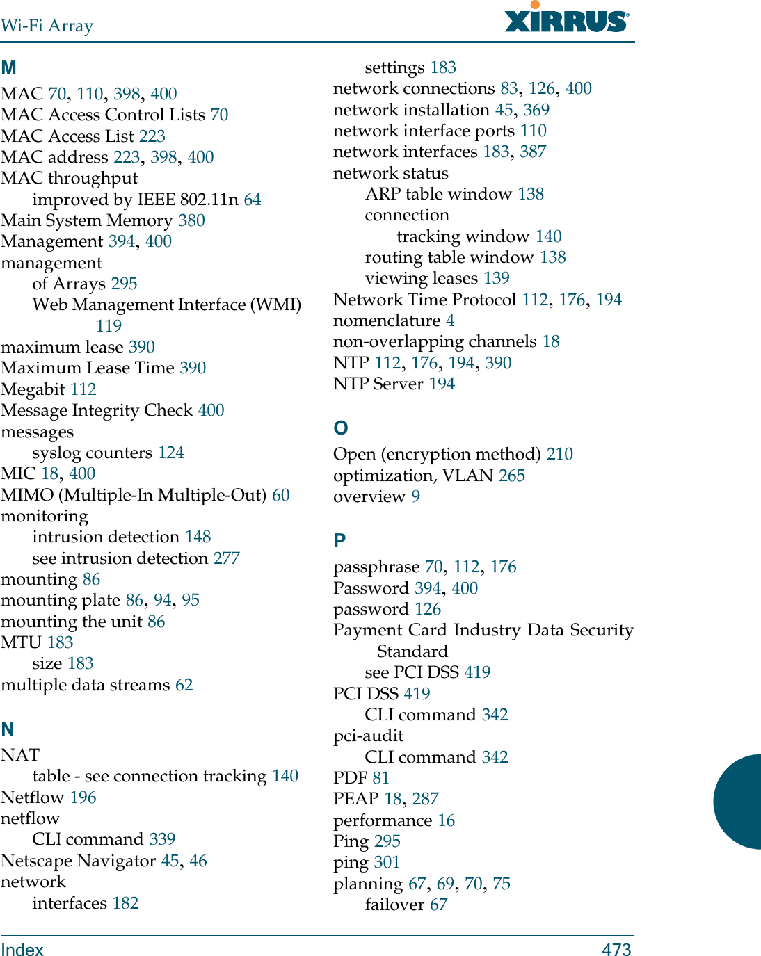 Wi-Fi ArrayIndex 473MMAC 70, 110, 398, 400MAC Access Control Lists 70MAC Access List 223MAC address 223, 398, 400MAC throughputimproved by IEEE 802.11n 64Main System Memory 380Management 394, 400managementof Arrays 295Web Management Interface (WMI)119maximum lease 390Maximum Lease Time 390Megabit 112Message Integrity Check 400messagessyslog counters 124MIC 18, 400MIMO (Multiple-In Multiple-Out) 60monitoringintrusion detection 148see intrusion detection 277mounting 86mounting plate 86, 94, 95mounting the unit 86MTU 183size 183multiple data streams 62NNATtable - see connection tracking 140Netflow 196netflowCLI command 339Netscape Navigator 45, 46networkinterfaces 182settings 183network connections 83, 126, 400network installation 45, 369network interface ports 110network interfaces 183, 387network statusARP table window 138connectiontracking window 140routing table window 138viewing leases 139Network Time Protocol 112, 176, 194nomenclature 4non-overlapping channels 18NTP 112, 176, 194, 390NTP Server 194OOpen (encryption method) 210optimization, VLAN 265overview 9Ppassphrase 70, 112, 176Password 394, 400password 126Payment Card Industry Data Security Standardsee PCI DSS 419PCI DSS 419CLI command 342pci-auditCLI command 342PDF 81PEAP 18, 287performance 16Ping 295ping 301planning 67, 69, 70, 75failover 67