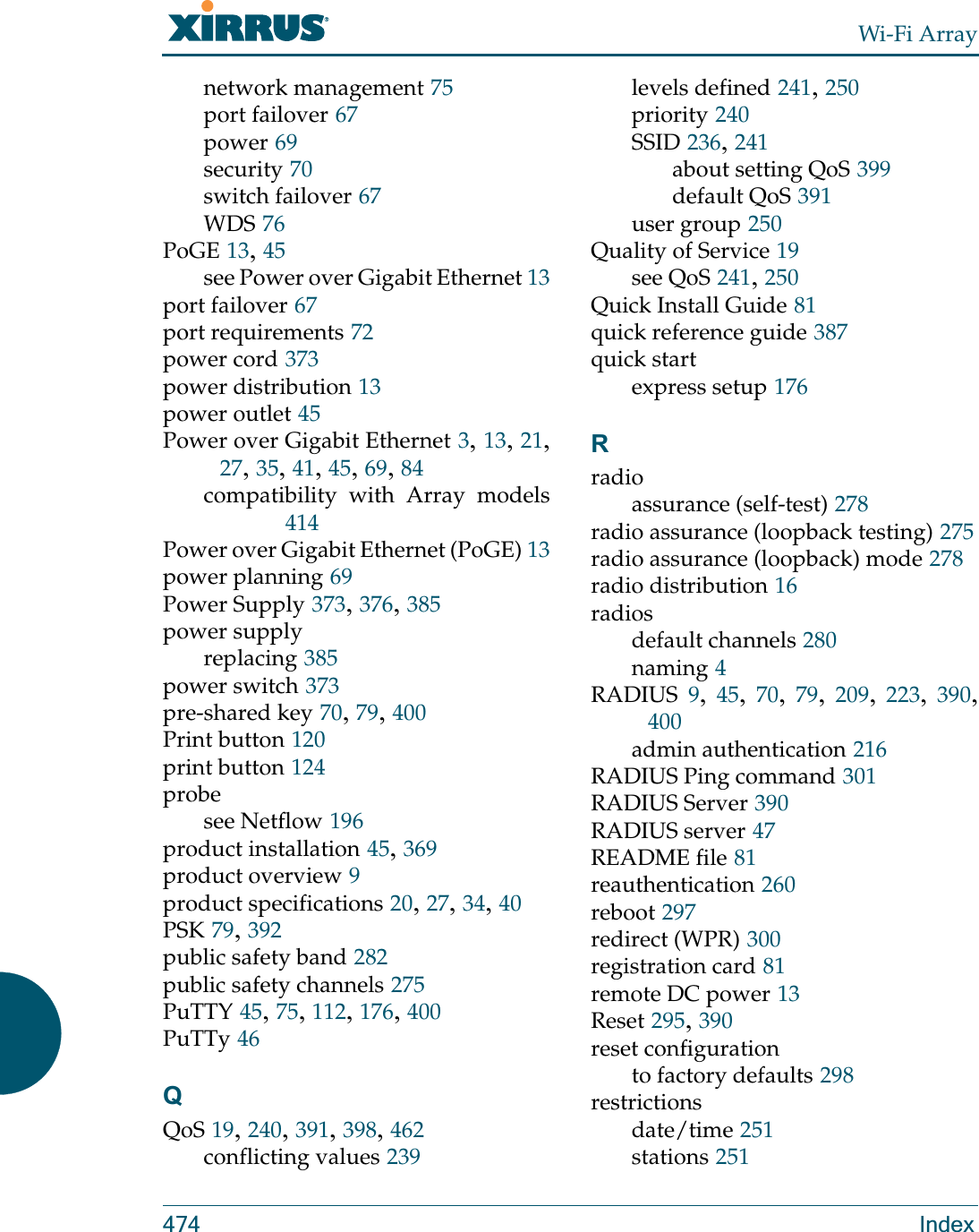 Wi-Fi Array474 Indexnetwork management 75port failover 67power 69security 70switch failover 67WDS 76PoGE 13, 45see Power over Gigabit Ethernet 13port failover 67port requirements 72power cord 373power distribution 13power outlet 45Power over Gigabit Ethernet 3, 13, 21, 27, 35, 41, 45, 69, 84compatibility with Array models414Power over Gigabit Ethernet (PoGE) 13power planning 69Power Supply 373, 376, 385power supplyreplacing 385power switch 373pre-shared key 70, 79, 400Print button 120print button 124probesee Netflow 196product installation 45, 369product overview 9product specifications 20, 27, 34, 40PSK 79, 392public safety band 282public safety channels 275PuTTY 45, 75, 112, 176, 400PuTTy 46QQoS 19, 240, 391, 398, 462conflicting values 239levels defined 241, 250priority 240SSID 236, 241about setting QoS 399default QoS 391user group 250Quality of Service 19see QoS 241, 250Quick Install Guide 81quick reference guide 387quick startexpress setup 176Rradioassurance (self-test) 278radio assurance (loopback testing) 275radio assurance (loopback) mode 278radio distribution 16radiosdefault channels 280naming 4RADIUS 9,  45,  70,  79,  209,  223,  390, 400admin authentication 216RADIUS Ping command 301RADIUS Server 390RADIUS server 47README file 81reauthentication 260reboot 297redirect (WPR) 300registration card 81remote DC power 13Reset 295, 390reset configurationto factory defaults 298restrictionsdate/time 251stations 251