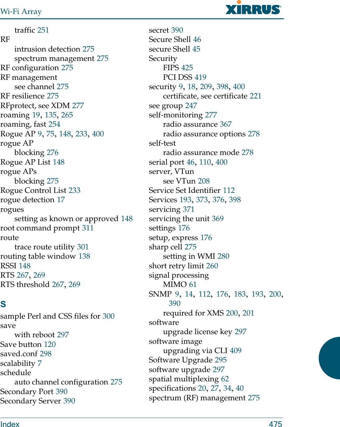 Wi-Fi ArrayIndex 475traffic 251RFintrusion detection 275spectrum management 275RF configuration 275RF managementsee channel 275RF resilience 275RFprotect, see XDM 277roaming 19, 135, 265roaming, fast 254Rogue AP 9, 75, 148, 233, 400rogue APblocking 276Rogue AP List 148rogue APsblocking 275Rogue Control List 233rogue detection 17roguessetting as known or approved 148root command prompt 311routetrace route utility 301routing table window 138RSSI 148RTS 267, 269RTS threshold 267, 269Ssample Perl and CSS files for 300savewith reboot 297Save button 120saved.conf 298scalability 7scheduleauto channel configuration 275Secondary Port 390Secondary Server 390secret 390Secure Shell 46secure Shell 45SecurityFIPS 425PCI DSS 419security 9, 18, 209, 398, 400certificate, see certificate 221see group 247self-monitoring 277radio assurance 367radio assurance options 278self-testradio assurance mode 278serial port 46, 110, 400server, VTunsee VTun 208Service Set Identifier 112Services 193, 373, 376, 398servicing 371servicing the unit 369settings 176setup, express 176sharp cell 275setting in WMI 280short retry limit 260signal processingMIMO 61SNMP 9,  14,  112,  176,  183,  193,  200, 390required for XMS 200, 201softwareupgrade license key 297software imageupgrading via CLI 409Software Upgrade 295software upgrade 297spatial multiplexing 62specifications 20, 27, 34, 40spectrum (RF) management 275