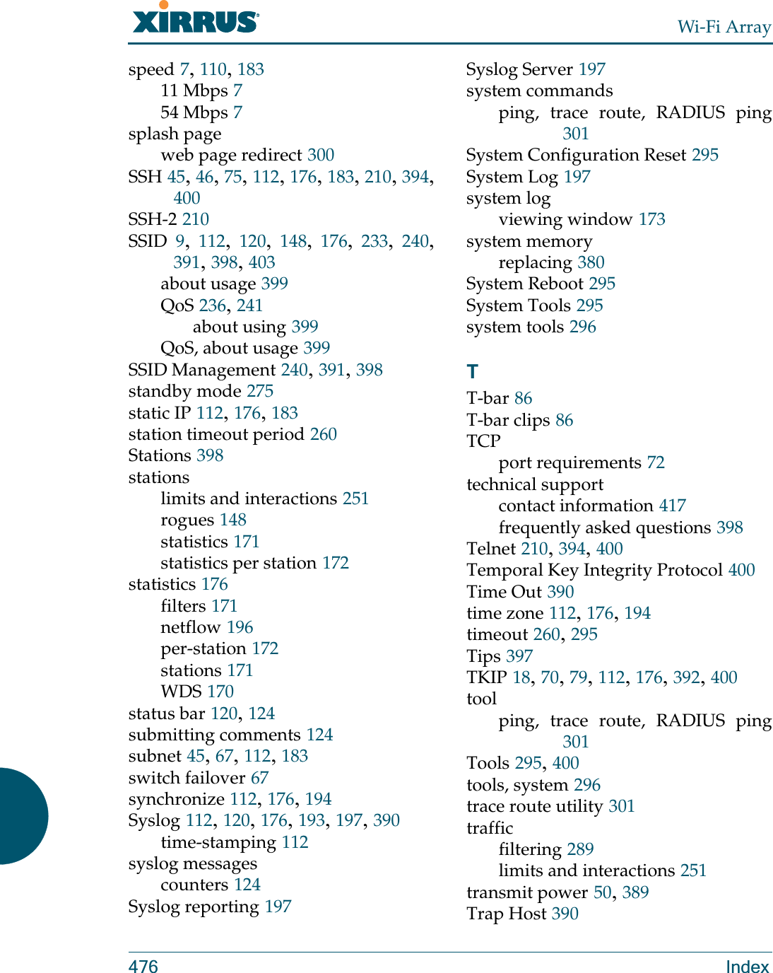 Wi-Fi Array476 Indexspeed 7, 110, 18311 Mbps 754 Mbps 7splash pageweb page redirect 300SSH 45, 46, 75, 112, 176, 183, 210, 394, 400SSH-2 210SSID 9,  112,  120,  148,  176,  233,  240, 391, 398, 403about usage 399QoS 236, 241about using 399QoS, about usage 399SSID Management 240, 391, 398standby mode 275static IP 112, 176, 183station timeout period 260Stations 398stationslimits and interactions 251rogues 148statistics 171statistics per station 172statistics 176filters 171netflow 196per-station 172stations 171WDS 170status bar 120, 124submitting comments 124subnet 45, 67, 112, 183switch failover 67synchronize 112, 176, 194Syslog 112, 120, 176, 193, 197, 390time-stamping 112syslog messagescounters 124Syslog reporting 197Syslog Server 197system commandsping, trace route, RADIUS ping301System Configuration Reset 295System Log 197system logviewing window 173system memoryreplacing 380System Reboot 295System Tools 295system tools 296TT-bar 86T-bar clips 86TCPport requirements 72technical supportcontact information 417frequently asked questions 398Telnet 210, 394, 400Temporal Key Integrity Protocol 400Time Out 390time zone 112, 176, 194timeout 260, 295Tips 397TKIP 18, 70, 79, 112, 176, 392, 400toolping, trace route, RADIUS ping301Tools 295, 400tools, system 296trace route utility 301trafficfiltering 289limits and interactions 251transmit power 50, 389Trap Host 390