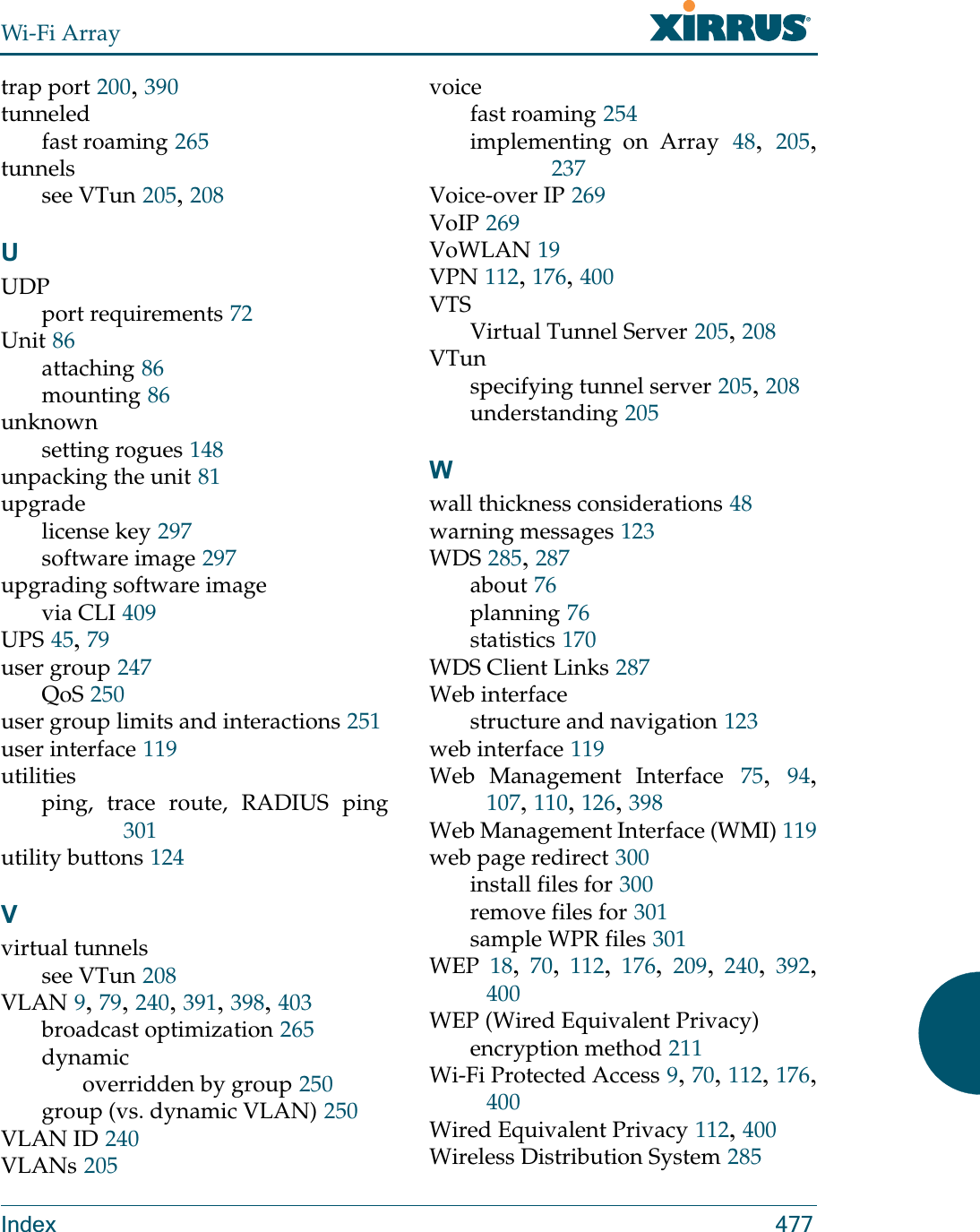 Wi-Fi ArrayIndex 477trap port 200, 390tunneledfast roaming 265tunnelssee VTun 205, 208UUDPport requirements 72Unit 86attaching 86mounting 86unknownsetting rogues 148unpacking the unit 81upgradelicense key 297software image 297upgrading software imagevia CLI 409UPS 45, 79user group 247QoS 250user group limits and interactions 251user interface 119utilitiesping, trace route, RADIUS ping301utility buttons 124Vvirtual tunnelssee VTun 208VLAN 9, 79, 240, 391, 398, 403broadcast optimization 265dynamicoverridden by group 250group (vs. dynamic VLAN) 250VLAN ID 240VLANs 205voicefast roaming 254implementing on Array 48,  205, 237Voice-over IP 269VoIP 269VoWLAN 19VPN 112, 176, 400VTSVirtual Tunnel Server 205, 208VTunspecifying tunnel server 205, 208understanding 205Wwall thickness considerations 48warning messages 123WDS 285, 287about 76planning 76statistics 170WDS Client Links 287Web interfacestructure and navigation 123web interface 119Web Management Interface 75,  94, 107, 110, 126, 398Web Management Interface (WMI) 119web page redirect 300install files for 300remove files for 301sample WPR files 301WEP 18,  70,  112,  176,  209,  240,  392, 400WEP (Wired Equivalent Privacy)encryption method 211Wi-Fi Protected Access 9, 70, 112, 176, 400Wired Equivalent Privacy 112, 400Wireless Distribution System 285