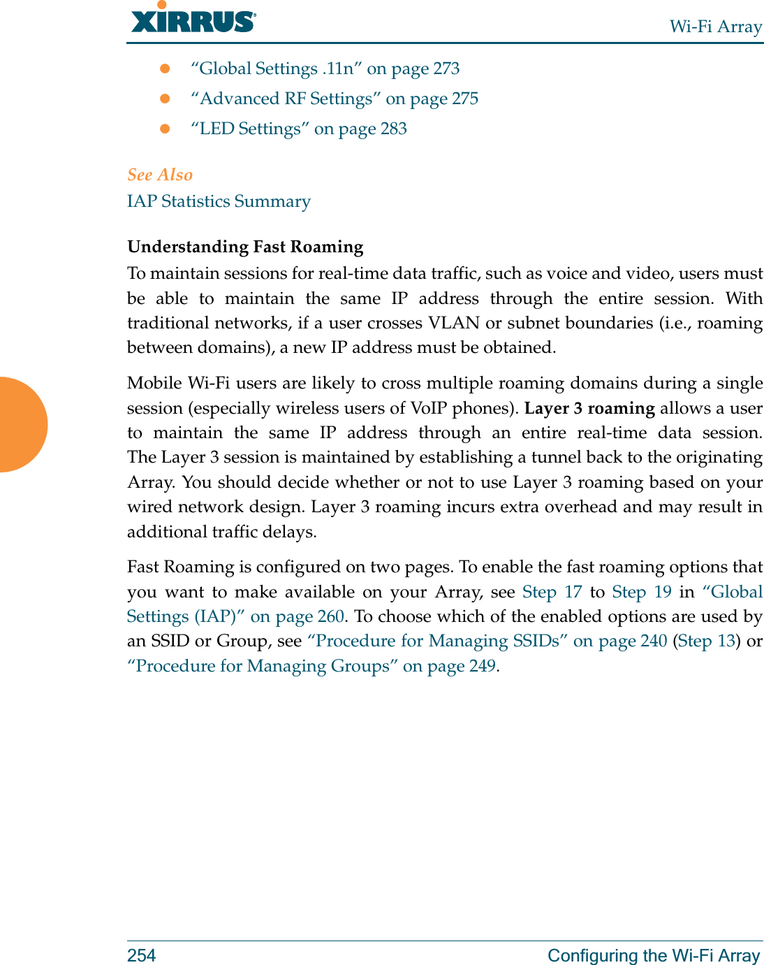 Wi-Fi Array254 Configuring the Wi-Fi Arrayz“Global Settings .11n” on page 273z“Advanced RF Settings” on page 275z“LED Settings” on page 283See AlsoIAP Statistics SummaryUnderstanding Fast Roaming To maintain sessions for real-time data traffic, such as voice and video, users must be able to maintain the same IP address through the entire session. With traditional networks, if a user crosses VLAN or subnet boundaries (i.e., roaming between domains), a new IP address must be obtained.Mobile Wi-Fi users are likely to cross multiple roaming domains during a single session (especially wireless users of VoIP phones). Layer 3 roaming allows a user to maintain the same IP address through an entire real-time data session. The Layer 3 session is maintained by establishing a tunnel back to the originating Array. You should decide whether or not to use Layer 3 roaming based on your wired network design. Layer 3 roaming incurs extra overhead and may result in additional traffic delays. Fast Roaming is configured on two pages. To enable the fast roaming options that you want to make available on your Array, see Step 17 to Step 19 in “Global Settings (IAP)” on page 260. To choose which of the enabled options are used by an SSID or Group, see “Procedure for Managing SSIDs” on page 240 (Step 13) or “Procedure for Managing Groups” on page 249. 