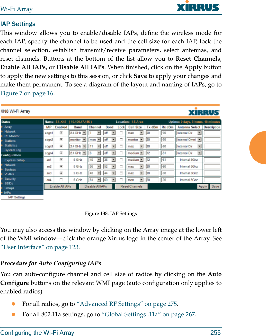 Wi-Fi ArrayConfiguring the Wi-Fi Array 255IAP SettingsThis window allows you to enable/disable IAPs, define the wireless mode for each IAP, specify the channel to be used and the cell size for each IAP, lock the channel selection, establish transmit/receive parameters, select antennas, and reset channels. Buttons at the bottom of the list allow you to Reset Channels, Enable All IAPs, or Disable All IAPs. When finished, click on the Apply button to apply the new settings to this session, or click Save to apply your changes and make them permanent. To see a diagram of the layout and naming of IAPs, go to Figure 7 on page 16. Figure 138. IAP SettingsYou may also access this window by clicking on the Array image at the lower left of the WMI window—click the orange Xirrus logo in the center of the Array. See “User Interface” on page 123. Procedure for Auto Configuring IAPs You can auto-configure channel and cell size of radios by clicking on the Auto Configure buttons on the relevant WMI page (auto configuration only applies to enabled radios):zFor all radios, go to “Advanced RF Settings” on page 275.zFor all 802.11a settings, go to “Global Settings .11a” on page 267.