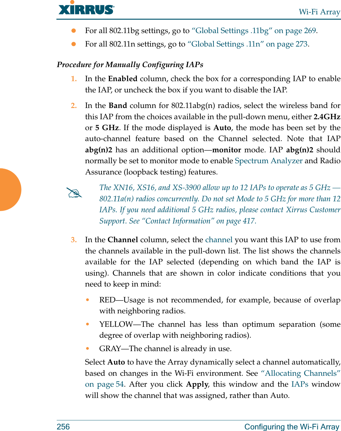 Wi-Fi Array256 Configuring the Wi-Fi ArrayzFor all 802.11bg settings, go to “Global Settings .11bg” on page 269.zFor all 802.11n settings, go to “Global Settings .11n” on page 273.Procedure for Manually Configuring IAPs1. In the Enabled column, check the box for a corresponding IAP to enable the IAP, or uncheck the box if you want to disable the IAP.2. In the Band column for 802.11abg(n) radios, select the wireless band for this IAP from the choices available in the pull-down menu, either 2.4GHz or 5 GHz. If the mode displayed is Auto, the mode has been set by the auto-channel feature based on the Channel selected. Note that IAP abg(n)2 has an additional option—monitor mode. IAP abg(n)2 should normally be set to monitor mode to enable Spectrum Analyzer and Radio Assurance (loopback testing) features. 3. In the Channel column, select the channel you want this IAP to use from the channels available in the pull-down list. The list shows the channels available for the IAP selected (depending on which band the IAP is using). Channels that are shown in color indicate conditions that you need to keep in mind:•RED—Usage is not recommended, for example, because of overlap with neighboring radios. •YELLOW—The channel has less than optimum separation (some degree of overlap with neighboring radios). •GRAY—The channel is already in use. Select Auto to have the Array dynamically select a channel automatically, based on changes in the Wi-Fi environment. See “Allocating Channels” on page 54. After you click Apply, this window and the IAPs window will show the channel that was assigned, rather than Auto. #The XN16, XS16, and XS-3900 allow up to 12 IAPs to operate as 5 GHz —802.11a(n) radios concurrently. Do not set Mode to 5 GHz for more than 12 IAPs. If you need additional 5 GHz radios, please contact Xirrus Customer Support. See “Contact Information” on page 417.