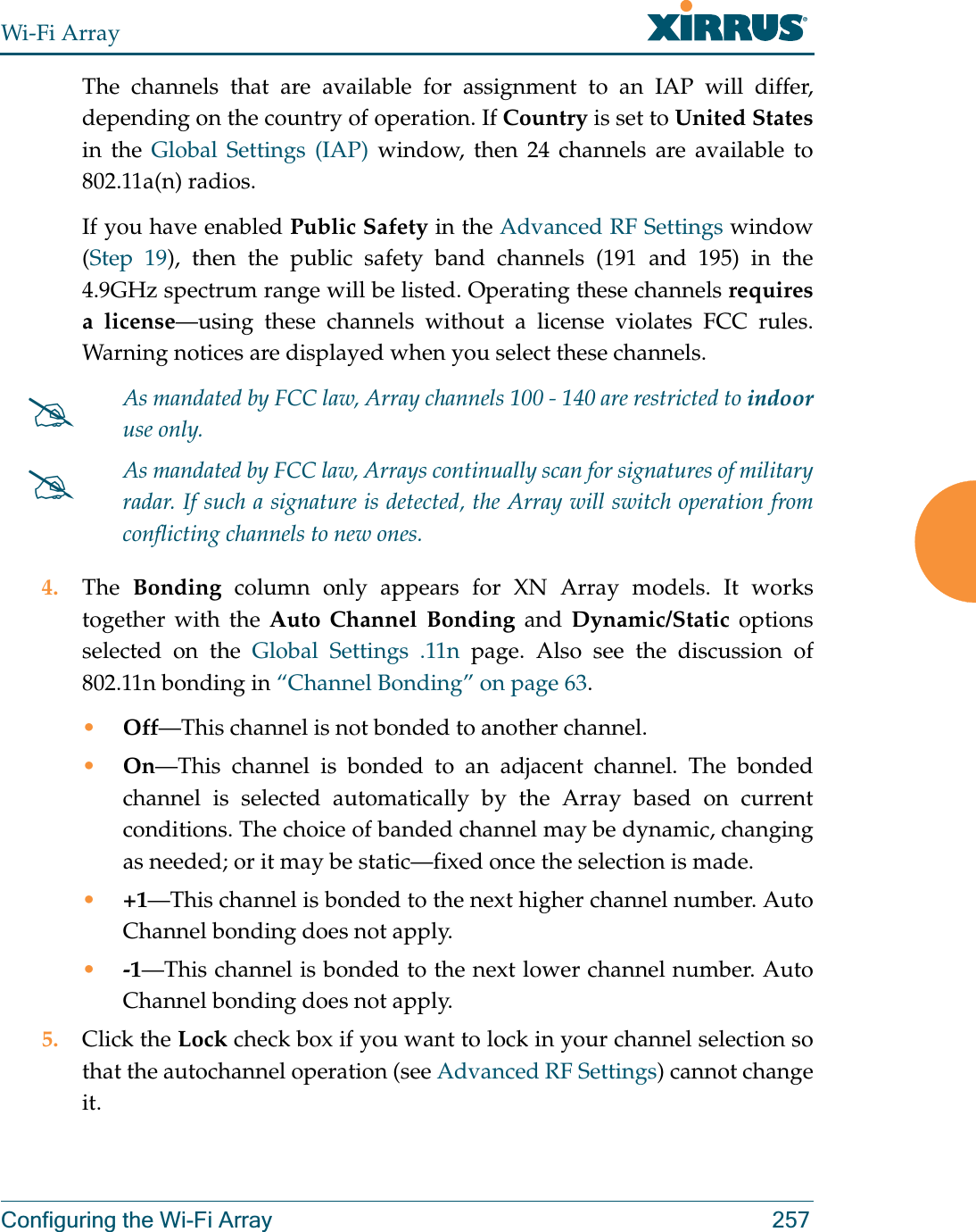 Wi-Fi ArrayConfiguring the Wi-Fi Array 257The channels that are available for assignment to an IAP will differ, depending on the country of operation. If Country is set to United Statesin the Global Settings (IAP) window, then 24 channels are available to 802.11a(n) radios. If you have enabled Public Safety in the Advanced RF Settings window (Step 19), then the public safety band channels (191 and 195) in the 4.9GHz spectrum range will be listed. Operating these channels requires a license—using these channels without a license violates FCC rules. Warning notices are displayed when you select these channels.  4. The  Bonding column only appears for XN Array models. It works together with the Auto Channel Bonding and Dynamic/Static options selected on the Global Settings .11n page. Also see the discussion of 802.11n bonding in “Channel Bonding” on page 63.•Off—This channel is not bonded to another channel. •On—This channel is bonded to an adjacent channel. The bonded channel is selected automatically by the Array based on current conditions. The choice of banded channel may be dynamic, changing as needed; or it may be static—fixed once the selection is made. •+1—This channel is bonded to the next higher channel number. Auto Channel bonding does not apply.•-1—This channel is bonded to the next lower channel number. Auto Channel bonding does not apply.5. Click the Lock check box if you want to lock in your channel selection so that the autochannel operation (see Advanced RF Settings) cannot change it. #As mandated by FCC law, Array channels 100 - 140 are restricted to indooruse only.#As mandated by FCC law, Arrays continually scan for signatures of military radar. If such a signature is detected, the Array will switch operation from conflicting channels to new ones.