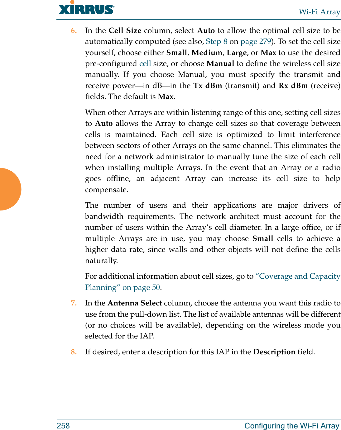 Wi-Fi Array258 Configuring the Wi-Fi Array6. In the Cell Size column, select Auto to allow the optimal cell size to be automatically computed (see also, Step 8 on page 279). To set the cell size yourself, choose either Small, Medium, Large, or Max to use the desired pre-configured cell size, or choose Manual to define the wireless cell size manually. If you choose Manual, you must specify the transmit and receive power—in dB—in the Tx dBm (transmit) and Rx dBm (receive) fields. The default is Max. When other Arrays are within listening range of this one, setting cell sizes to Auto allows the Array to change cell sizes so that coverage between cells is maintained. Each cell size is optimized to limit interference between sectors of other Arrays on the same channel. This eliminates the need for a network administrator to manually tune the size of each cell when installing multiple Arrays. In the event that an Array or a radio goes offline, an adjacent Array can increase its cell size to help compensate. The number of users and their applications are major drivers of bandwidth requirements. The network architect must account for the number of users within the Array’s cell diameter. In a large office, or if multiple Arrays are in use, you may choose Small cells to achieve a higher data rate, since walls and other objects will not define the cells naturally. For additional information about cell sizes, go to “Coverage and Capacity Planning” on page 50.7. In the Antenna Select column, choose the antenna you want this radio to use from the pull-down list. The list of available antennas will be different (or no choices will be available), depending on the wireless mode you selected for the IAP.8. If desired, enter a description for this IAP in the Description field. 