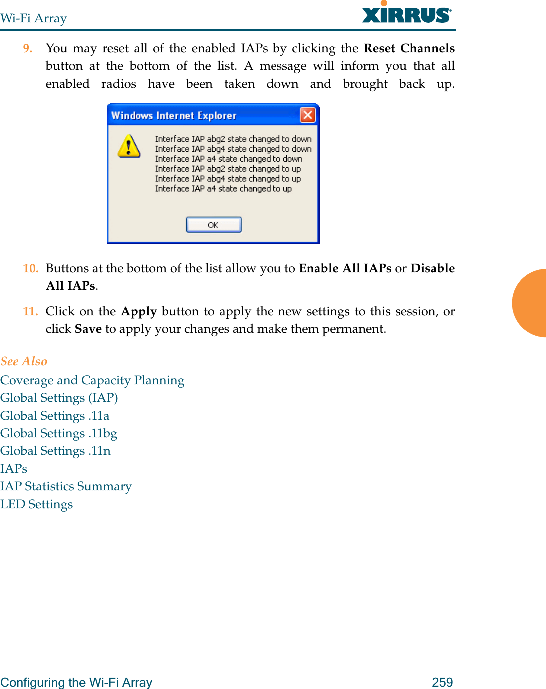 Wi-Fi ArrayConfiguring the Wi-Fi Array 2599. You may reset all of the enabled IAPs by clicking the Reset Channelsbutton at the bottom of the list. A message will inform you that all enabled radios have been taken down and brought back up. 10. Buttons at the bottom of the list allow you to Enable All IAPs or Disable All IAPs. 11. Click on the Apply button to apply the new settings to this session, or click Save to apply your changes and make them permanent.See AlsoCoverage and Capacity PlanningGlobal Settings (IAP)Global Settings .11aGlobal Settings .11bgGlobal Settings .11nIAPsIAP Statistics SummaryLED Settings