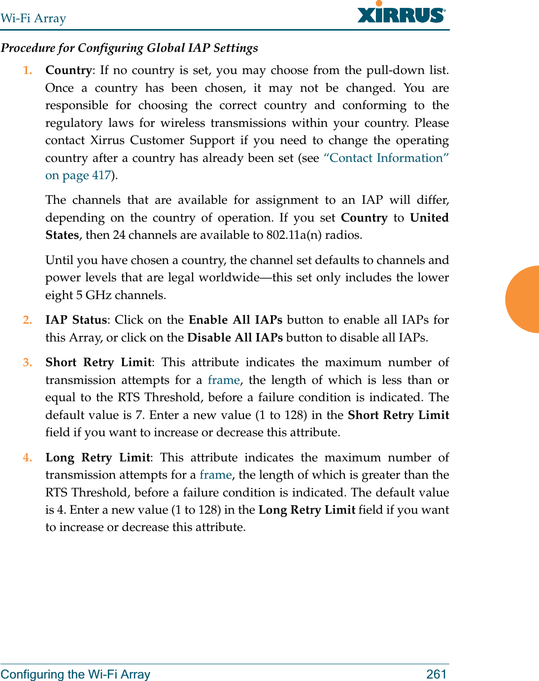 Wi-Fi ArrayConfiguring the Wi-Fi Array 261Procedure for Configuring Global IAP Settings1. Country: If no country is set, you may choose from the pull-down list. Once a country has been chosen, it may not be changed. You are responsible for choosing the correct country and conforming to the regulatory laws for wireless transmissions within your country. Please contact Xirrus Customer Support if you need to change the operating country after a country has already been set (see “Contact Information” on page 417). The channels that are available for assignment to an IAP will differ, depending on the country of operation. If you set Country to United States, then 24 channels are available to 802.11a(n) radios. Until you have chosen a country, the channel set defaults to channels and power levels that are legal worldwide—this set only includes the lower eight 5 GHz channels. 2. IAP Status: Click on the Enable All IAPs button to enable all IAPs for this Array, or click on the Disable All IAPs button to disable all IAPs.3. Short Retry Limit: This attribute indicates the maximum number of transmission attempts for a frame, the length of which is less than or equal to the RTS Threshold, before a failure condition is indicated. The default value is 7. Enter a new value (1 to 128) in the Short Retry Limitfield if you want to increase or decrease this attribute.4. Long Retry Limit: This attribute indicates the maximum number of transmission attempts for a frame, the length of which is greater than the RTS Threshold, before a failure condition is indicated. The default value is 4. Enter a new value (1 to 128) in the Long Retry Limit field if you want to increase or decrease this attribute.