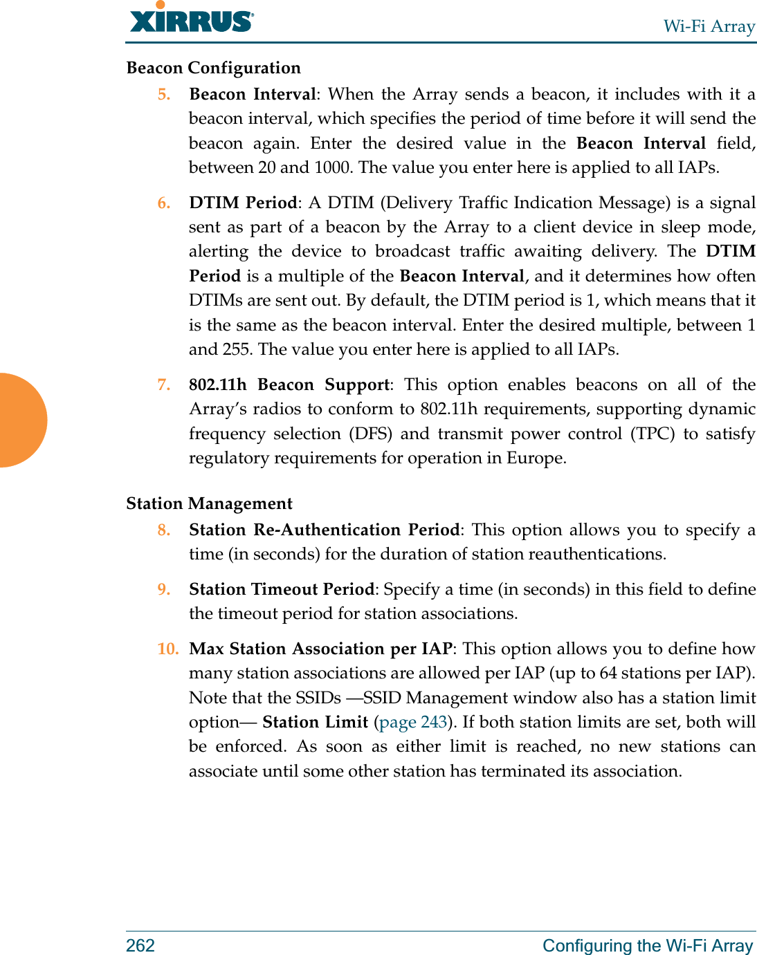 Wi-Fi Array262 Configuring the Wi-Fi ArrayBeacon Configuration5. Beacon Interval: When the Array sends a beacon, it includes with it a beacon interval, which specifies the period of time before it will send the beacon again. Enter the desired value in the Beacon Interval field, between 20 and 1000. The value you enter here is applied to all IAPs.6. DTIM Period: A DTIM (Delivery Traffic Indication Message) is a signal sent as part of a beacon by the Array to a client device in sleep mode, alerting the device to broadcast traffic awaiting delivery. The DTIM Period is a multiple of the Beacon Interval, and it determines how often DTIMs are sent out. By default, the DTIM period is 1, which means that it is the same as the beacon interval. Enter the desired multiple, between 1 and 255. The value you enter here is applied to all IAPs.7. 802.11h Beacon Support: This option enables beacons on all of the Array’s radios to conform to 802.11h requirements, supporting dynamic frequency selection (DFS) and transmit power control (TPC) to satisfy regulatory requirements for operation in Europe. Station Management8. Station Re-Authentication Period: This option allows you to specify a time (in seconds) for the duration of station reauthentications.9. Station Timeout Period: Specify a time (in seconds) in this field to define the timeout period for station associations.10. Max Station Association per IAP: This option allows you to define how many station associations are allowed per IAP (up to 64 stations per IAP).Note that the SSIDs —SSID Management window also has a station limit option— Station Limit (page 243). If both station limits are set, both will be enforced. As soon as either limit is reached, no new stations can associate until some other station has terminated its association. 