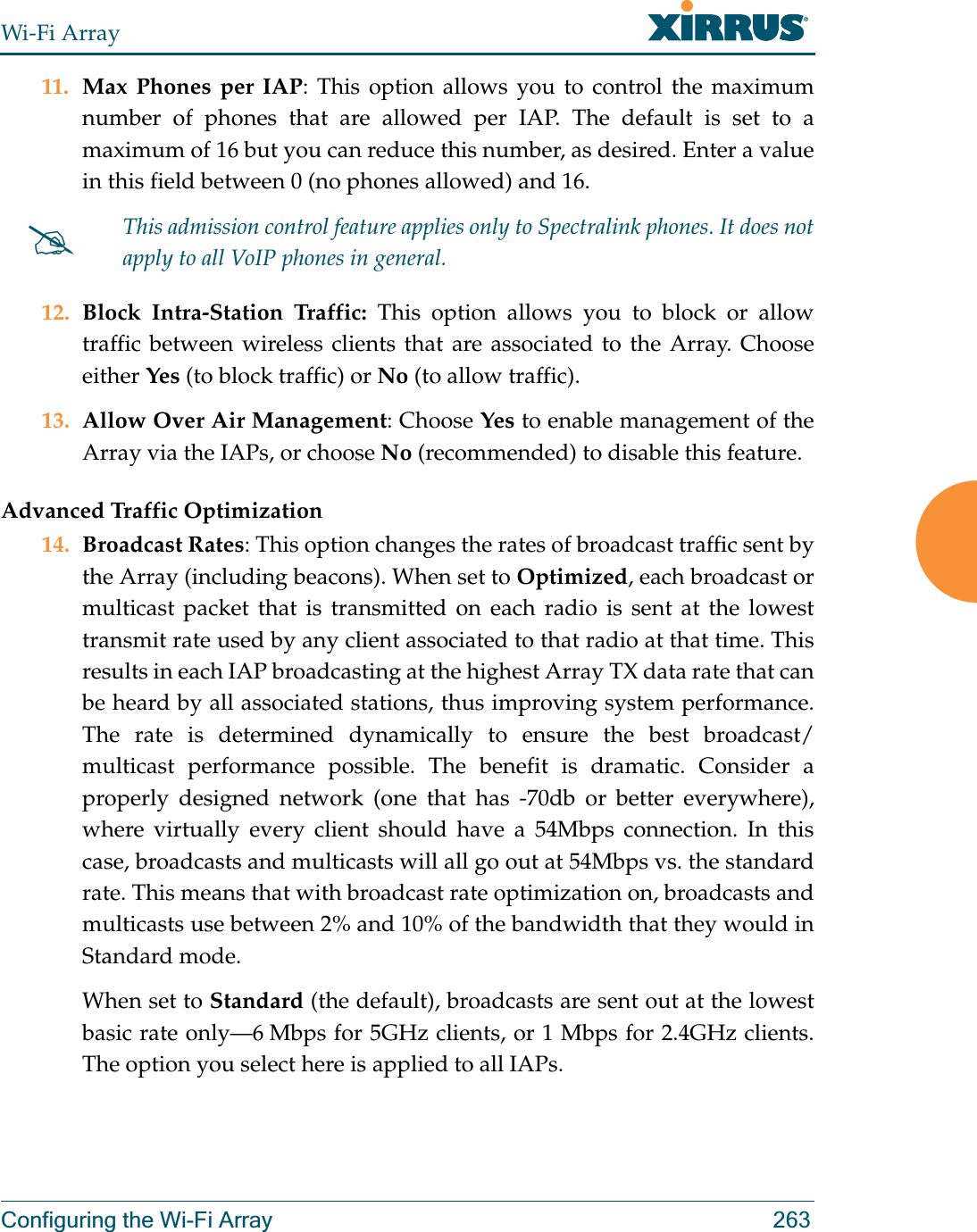 Wi-Fi ArrayConfiguring the Wi-Fi Array 26311. Max Phones per IAP: This option allows you to control the maximum number of phones that are allowed per IAP. The default is set to a maximum of 16 but you can reduce this number, as desired. Enter a value in this field between 0 (no phones allowed) and 16.12. Block Intra-Station Traffic: This option allows you to block or allow traffic between wireless clients that are associated to the Array. Choose either Yes (to block traffic) or No (to allow traffic).13. Allow Over Air Management: Choose Yes to enable management of the Array via the IAPs, or choose No (recommended) to disable this feature. Advanced Traffic Optimization14. Broadcast Rates: This option changes the rates of broadcast traffic sent by the Array (including beacons). When set to Optimized, each broadcast or multicast packet that is transmitted on each radio is sent at the lowest transmit rate used by any client associated to that radio at that time. This results in each IAP broadcasting at the highest Array TX data rate that can be heard by all associated stations, thus improving system performance. The rate is determined dynamically to ensure the best broadcast/multicast performance possible. The benefit is dramatic. Consider a properly designed network (one that has -70db or better everywhere), where virtually every client should have a 54Mbps connection. In this case, broadcasts and multicasts will all go out at 54Mbps vs. the standard rate. This means that with broadcast rate optimization on, broadcasts and multicasts use between 2% and 10% of the bandwidth that they would in Standard mode.When set to Standard (the default), broadcasts are sent out at the lowest basic rate only—6 Mbps for 5GHz clients, or 1 Mbps for 2.4GHz clients. The option you select here is applied to all IAPs.#This admission control feature applies only to Spectralink phones. It does not apply to all VoIP phones in general. 